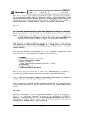 -PÚBLICO-
N-115 REV. H 07 / 2016
25
5.2.4 Para os casos em que se supõe quea qualidade do produto é superior àquela especificada, o
uso de planos de amostragem dupla ou múltipla podem reduzir o tamanho da amostra. Para sua
aplicação devem ser consultadas as tabelas de planos de amostragem duplo ou múltiplo baseadas na
qualidade-limite, para o risco de consumidor 5 %, constantes na ABNTNBR 5427, para a seleção do
tamanho das amostras e os valores limites de aceitação e rejeição.[Prátic a Recomendada]
5.3 Tubos
5.3.1 Devem ser verificados se todos os tubos estão identificados, por pintura, de acordo com oAnexo D e com as seguintes informações: especificação completa do material, diâmetro e espessura.
Se o lote possuir apenas um tubo identificado, esta identificação deve ser transferida para os demais.
NOTA A identificação por cores de tubos de aços carbono para usocomum não é obrigatória nas
obras de manutenção de unidades em operação, em serviços sendo executados sob a
responsabilidade das próprias Unidades de Negócio (ver nota explicativa no Anexo D).
5.3.2 Devem ser verificados certificados de qualidade do material de todos os tubos, inclusive o
laudo radiográfico de tubos com costura e o certificado do TT, quando exigido, em confronto com a
especificação aplicável. Deve-se verificar a rastreabilidade entre os certificados de usina e as corridas
anotadas nos tubos.
5.3.3 Devem ser verificadas, por amostragem (ver 5.2) se as seguintes características dos tubos
estão de acordo com as especificações, normas e procedimentos aplicáveis:
a) espessura;b) diâmetro;
c) circularidade emambas as extremidades;
d) chanfro ouextremidades roscadas;
e) reforço das soldas;
f) estado dassuperfícies internas eexternas (mossae corrosão);
g) empenamento;
h) estado do revestimento;
i) perpendicularidadedo plano de boca.
5.3.4 Os tubos devem ser armazenados de acordo com a ABNTNBR 16212. Adicionalmente, o
armazenamento dos tubos revestidos internamente deve seguir a orientação do fabricante.
5.3.5 Os biséis dos tubos devemser protegidos, no recebimento, contra corrosão, com aplicação de
uma fina película de revestimento orgânico transparente e removível.
5.3.6 As extremidades rosqueadas devemser protegidas, norecebimento, com graxa anticorrosiva e
com luva plástica, luva de aço ou tiras de borracha, devendo ser esta proteção verificada a cada
6 meses.
5.4 Flanges
5.4.1 Devem ser verificados se todos os flanges estão identificados, por pintura, de acordo com o
Anexo D e têm identificação estampada de acordo com a especificação dos ASMEB16.5,
ASME B16.47 e MSS SP-25 ou MSS SP-44 e com as seguintes características: tipos de face,
especificação do material, diâmetro nominal, classe de pressão, espessura, placa (TAG) do
instrumento (para flanges de orifício) e marca do fabricante.
 