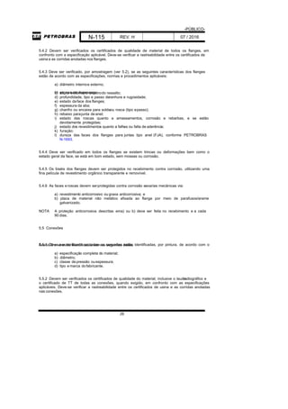 -PÚBLICO-
N-115 REV. H 07 / 2016
26
5.4.2 Devem ser verificados os certificados de qualidade de material de todos os flanges, em
confronto com a especificação aplicável. Deve-se verificar a rastreabilidade entre os certificados de
usina e as corridas anotadas nos flanges.
5.4.3 Deve ser verificado, por amostragem (ver 5.2), se as seguintes características dos flanges
estão de acordo com as especificações, normas e procedimentos aplicáveis:
a) diâmetro internoe externo;
b) espessura dopescoço;c) altura ediâmetro externodo ressalto;
d) profundidade, tipo e passo deranhura e rugosidade;
e) estado daface dos flanges;
f) espessura da aba;
g) chanfro ou encaixe para soldaou rosca (tipo epasso);
h) rebaixo parajunta de anel;
i) estado das roscas quanto a amassamentos, corrosão e rebarbas, e se estão
devidamente protegidas;
j) estado dos revestimentos quanto a falhas ou falta de aderência;
k) furação;
l) dureza das faces dos flanges para juntas tipo anel (FJA), conforme PETROBRAS
N-1693.
5.4.4 Deve ser verificado em todos os flanges se existem trincas ou deformações bem como o
estado geral da face, se está em bom estado, sem mossas ou corrosão.
5.4.5 Os biséis dos flanges devem ser protegidos no recebimento contra corrosão, utilizando uma
fina película de revestimento orgânico transparente e removível.
5.4.6 As faces eroscas devem serprotegidas contra corrosão eavarias mecânicas via:
a) revestimento anticorrosivo ou graxa anticorrosiva; e
b) placa de material não metálico afixada ao flange por meio de parafusos/arame
galvanizado.
NOTA A proteção anticorrosiva descritas ema) ou b) deve ser feita no recebimento e a cada
90 dias.
5.5 Conexões
5.5.1 Deve ser verificado se todas as conexões estão identificadas, por pintura, de acordo com oAnexo D e se estão identificadas com os seguintes dados:
a) especificação completa do material;
b) diâmetro;
c) classe depressão ouespessura;
d) tipo e marca dofabricante.
5.5.2 Devem ser verificados os certificados de qualidade do material, inclusive o laudoradiográfico e
o certificado de TT de todas as conexões, quando exigido, em confronto com as especificações
aplicáveis. Deve-se verificar a rastreabilidade entre os certificados de usina e as corridas anotadas
nas conexões.
 