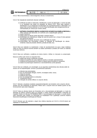 -PÚBLICO-
N-115 REV. H 07 / 2016
28
5.6.2.2 Não é recomendada a desmontagemde válvulas norecebimento.
5.6.2.3 Na inspeçãode recebimento deveser verificado:
a) certificado de teste no fabricante, identificando a norma de fabricação, a norma de teste,
e os resultados dos testes de aceitação de fábrica (FAT). Deve estar explicita a
identificação do (s) inspetor(es) de fabricação que acompanhou(aram) a fabricação e os
testes finais (conforme definido no 5.6.2.8). Essa identificação deve obrigatoriamente ser
individualizada por válvula (por número serial);
b) certificados de qualidade detodos os componentes submetidos à pressão e dosinternos,bem como o relatório do teste de reconhecimento de aços e ligas metálicas dos internos
(PMI) realizado pelo fabricante, em confronto com a especificação aplicável;
c) estado dapintura;
d) estado geral da válvula quanto àcorrosão e limpeza interna;
e) identificação dos materiais por código de cores de acordo com o Anexo D (não aplicável
aos internos da válvula);
f) identificação daválvula, deacordo coma codificação de projeto;
g) conformidade das informações contidas na plaqueta de identificação da válvula
(materiais, classe de pressão, diâmetro, pressão de teste, etc).
5.6.2.4 Deve ser realizado no recebimento o teste de reconhecimento de aços e ligas metálicas
(PMI) do corpo da válvula incluindo também as soldas submetidas à pressão (em todos os materiais
exceto aço carbono).
5.6.2.5 Deve ser verificada a existência de danos devido a falhas no manuseio ou preservação.
Deve-se verificar pelo menos os seguintes itens:
a) estado das roscas e superfícies usinadas;
b) estado da superfície do corpo daválvula quanto a corrosão ouamassamento;
c) existência de empenamento da haste eo aspecto geral dovolante ou atuadores;
d) estado de preservação dosinternos e dosrevestimentos (onde aplicável).
5.6.2.6 Deve ser verificado, por amostragem, se as seguintes características das válvulas estão de
acordo com as especificações, normas e procedimentos aplicáveis:
a) diâmetro das extremidades;
b) tipo de extremidade (flanges, chanfro, encaixepara solda, rosca);
c) classe de pressão;
d) distância facea face;
e) tipo de passagem(plena oureduzida);
f) revestimento interno;
g) indicação de sentido defluxo no corpoda válvula.
5.6.2.7 Válvulas e atuadores recebidos separadamentepodem ser montados como conjunto válvula-
atuador fora das instalações do fabricante. Nesse caso o conjunto deve ser testado quanto ao seu
funcionamento após essa integração.
5.6.2.8 Todas as válvulas devem ser fornecidas com a documentação de fabricação e o laudo de
liberação em fábrica conforme Plano de Inspeção e Testes Padrão PETROBRAS e Requisito de
Inspeção Padrão de Válvulas PETROBRAS N009. A documentação de fabricação e o laudo devem
estar assinados pelo Inspetor de Fabricação da modalidade IF-AT qualificado conforme Sistema
Nacional de Qualificação e Certificação de Pessoal.
5.6.2.9 Válvulas que não atendem a algum dos critérios descritos em 5.6.2.3 a 5.6.2.8 devem ser
rejeitadas no recebimento.
 