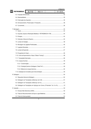 -PÚBLICO-
N-115 REV. H 07 / 2016
3
6.3 Inspeção Dimensional.......................................................................................................... 35
6.4 Rastreabilidade .................................................................................................................... 35
6.5 Fabricação dos Suportes..................................................................................................... 35
6.6 Armazenamento, Preservação e Transporte....................................................................... 36
6.7 Curvamento.......................................................................................................................... 36
7 Montagem.......................................................................................................................................... 40
7.1 Geral..................................................................................................................................... 40
7.2 Suportes, Apoios e Restrições Metálicas - PETROBRAS N-1758...................................... 44
7.3 Flanges................................................................................................................................. 44
7.4 Válvulas e Discos de Ruptura.............................................................................................. 45
7.5 Juntas de Vedação............................................................................................................... 46
7.6 Montagem de Ligações Parafusadas................................................................................... 46
7.7 Ligações Roscadas.............................................................................................................. 47
7.8 Juntas de Expansão............................................................................................................. 47
7.9 Purgadores de Vapor........................................................................................................... 48
7.10 Linha de Aquecimento a Vapor (“Steam Tracing”) ............................................................ 48
7.11 Tubulações Enterradas...................................................................................................... 48
7.12 Limpeza Química ............................................................................................................... 49
7.12.1 Contaminação............................................................................................................ 49
7.12.2 Oxidação Devido à Soldagem (”Heat Tint”)............................................................... 49
7.12.3 Método de Limpeza Química..................................................................................... 49
7.13 Instalação de Conexões para Instrumentação .................................................................. 49
8 Soldagem........................................................................................................................................... 50
8.1 Requisitos Gerais de Soldagem........................................................................................... 50
8.2 Soldagem de Tubulações emServiço com H2S .................................................................. 51
8.3 Soldagem de Tubulações emServiço com H2..................................................................... 51
8.4 Soldagem de Tubulações em AçoLiga com Cromo (“P-Number” 3,4, 5 e 15).................. 51
9 Inspeção............................................................................................................................................ 52
9.1 Ensaios Não Destrutivos (END)........................................................................................... 52
9.2 Teste de Reconhecimento de Aços e Ligas Metálicas........................................................ 52
9.3 Teste de Estanqueidade...................................................................................................... 53
 