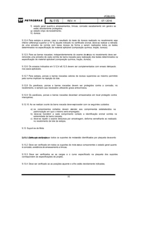 -PÚBLICO-
N-115 REV. H 07 / 2016
33
f) estado geral quanto a amassamentos, trincas, corrosão eacabamento em geral e se
estão devidamente protegidos;
g) estado etipo de revestimento;
h) dureza.
5.12.4 Para estojos e porcas: caso o resultado do teste de dureza realizado no recebimento seja
inferior (diferença superior a 10 %) àquele indicado no certificado srcinal, deve-se realizar a retirada
de uma amostra da corrida com baixa dureza de forma a serem realizados todos os testes
determinados na especificação de material aplicável (composição química, tração, dureza).
5.12.5 Para as barras roscadas: independentemente do exame de dureza no recebimento deve ser
removida uma amostra de cada corrida de barra roscada para realização dos testes determinados na
especificação de material aplicável (composição química, tração, dureza).
5.12.6 Os ensaios indicados em 5.12.4 e5.12.5 devem ser complementados com ensaio deimpacto
nos casos aplicáveis.
5.12.7 Para estojos, porcas e barras roscadas valores de dureza superiores ao máximo permitido
pela norma implicam na rejeição do lote.
5.12.8 Os parafusos, porcas e barras roscadas devem ser protegidos contra a corrosão, no
recebimento, e sempre que necessário utilizando graxa anticorrosiva.
5.12.9 Os parafusos, porcas e barras roscadas devemser armazenados em local protegido contra
intempéries.
5.12.10 Ao se realizar ocorte da barra roscada deve-seproceder com os seguintes cuidados:
a) os comprimentos cortados devem atender aos comprimentos estabelecidos na
padronização em que o mesmo será empregado;
b) deve-se transferir a cada comprimento cortado a identificação srcinal contida na
extremidade da barra roscada;
c) deve-se repetir o exame dedureza por amostragem, deforma semelhante ao realizado
no recebimento de lote de estojos.
5.13 Suport es de Mola
5.13.1 Deve ser verificado se todos os suportes de molaestão identificados por plaqueta deacordocom a codificação do projeto.
5.13.2 Deve ser verificado em todos os suportes de mola eseus componentes o estado geral quanto
à corrosão, existência de amassamento e trincas.
5.13.3 Deve ser verificados se as cargas e o curso especificado na plaqueta dos suportes
correspondem às especificações de projeto.
5.13.4 Deve ser verificado se as posições aquente e afrio estão devidamente indicadas.
 