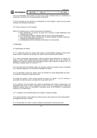 -PÚBLICO-
N-115 REV. H 07 / 2016
34
5.13.5 As articulações dos suportes de mola do tipo carga constante devem ser lubrificadas no
recebimento, de acordo com as recomendações do fabricante.
5.13.6 Os suportes de mola devem ser armazenados em local abrigado e seguro sem que sejam
retirados seus limitadores temporários.
5.14 Outros Component es de Tubulação
Devem ser verificados para os outros componentes de tubulação se:
a) estão identificados, por pintura, de acordo com o Anexo D e estão identificados como
requerido pelo projeto;
b) os certificados de material e detestes estão de acordo comas especificações;
c) suas características estão de acordo com as normas adotadas no projeto, fazendo-se
inspeção por amostragem conforme 5.2;
d) a rastreabilidade entre oscertificados do fabricante e os componentes.
6 Fabricação
6.1 Especificação dos Spools
6.1.1 A divisão das linhas em “spools” deve seguir as recomendações expressas nessa Norma,
exceto quando os desenhos de fabricação dos “spools” forem executados pela Projetista.
6.1.2 Todas as derivações, bocas-de-lobo e cortes em ângulo devem serincluídas nos “spools” (as
soldas no campo devem preferencialmente estar limitadas a soldas de topo ou de encaixe). Os
detalhes dos cortes em chanfros para bocas-de-lobo devem estar conforme as Figuras 2 ou 3. A
fabricação e inspeção devem ser conforme 7.1.11.
6.1.3 Para cada linha aser dividida, devem ser previstos, sempre que possível, graus de liberdade
nas 3 direções ortogonais, a fim de facilitar as ajustagens de campo.
6.1.4 As dimensões e pesos dos “spools” devem ser limitados em função dacapacidade dos meios
de transporte e elevação de cargas disponíveis.
6.1.5 Deve ser incluído o maior número possível de soldas nos “spools”, a fim de minimizar a
quantidade de soldas de campo, principalmente as que devem sofrer TT.
6.1.6 A distância mínima permitida entre soldas de penetração (inclui soldas circunferenciais e de
derivações) deve ser de 4 vezes a espessura do tubo ou 100 mm, o que for maior. Soldas em
distâncias menores devem ser submetidas à aprovação prévia da PETROBRAS e inspecionadas
conforme o A.3.3 desta Norma.
6.1.7 A distância mínima entrederivações deve respeitar o disposto noprojeto.
6.1.8 Quando previsto o ensaio deUS nas soldas decampo, estas soldas não devem serlocalizadas
nas ligações entre tubo e conexão.
6.1.9 Na fabricação dos “spools”, deveser analisada anecessidade de sobrecomprimento.
 