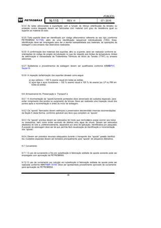 -PÚBLICO-
N-115 REV. H 07 / 2016
36
6.5.4 As selas adicionadas à suportação com a função de reforço (distribuição da tensão) ou
proteção contra desgaste devem ser fabricadas com material com grau de resistência igual ou
superior ao material do tubo.
6.5.5 Todo suporte deve ser identificado por código alfanumérico referente ao seu tipo (conforme
PETROBRAS N-1758), além de uma identificação sequencial individualizada (TAG). Essa
identificação deve ser empregada para dar a devida rastreabilidade aos materiais, às operações de
soldagem e aos ensaios não destrutivos realizados.
6.5.6 A conformação dos materiais dos suportes, afrio ou a quente, deve ser realizada conforme as
orientações do código de projeto da tubulação no que diz respeito aos limites de temperatura, limites
de deformação e necessidade de Tratamentos Térmicos de Alívio de Tensão (TTAT) ou ensaios
adicionais.
6.5.7 Soldadores e procedimentos de soldagem devem ser qualificados conforme ASMEBPVC
Seção IX.
6.5.8 A inspeção dafabricação dos suportes deveser como segue:
a) aço carbono – 100 % exame visual em todas as soldas;
b) aços liga e aços inoxidáveis – 100 % exame visual e 100 % de exame por LP ou PM em
todas as soldas.
6.6 Armazename nto, Preservação e Transport e
6.6.1 A movimentação de “spools”somente ponteados deve sercercada de cuidados especiais, para
evitar rompimento dos pontos ou surgimento de trincas. Deve ser realizada uma inspeção visual dos
pontos após a movimentação e antes do início da soldagem.
6.6.2 Os “spools” fabricados devem serlimpos e preservados atendendoàs mesmas recomendações
da Seção 5 desta Norma, conforme aplicável aos itens que compõem os “spools”.
6.6.3 Os “spools” prontos devem ser estocados de modo que nenhumdano possa ocorrer aos tubos
ou acessórios, bem como evitar acúmulo de detritos e/ou água de chuva. Devem ser estocados
afastados do solo e, preferencialmente, separados por área de aplicação, identificados por plaquetas.
A posição de estocagem deve ser tal que permita fácil visualização de identificação e movimentação
dos “spools”.
6.6.4 Devem ser previstos recursos adequados durante o transporte dos “spools” paranão danificá-
los. Cuidados especiais devem ser tomados principalmente para “spools” de pequenos diâmetros.
6.7 Curvamento
6.7.1 O uso de curvamento a frio em substituição à fabricação soldada de spools somente pode ser
empregado com aprovação da PETROBRAS.
6.7.2 O uso de curvamento por indução em substituição à fabricação soldada de spools pode ser
realizada conforme ABNTNBR 16165. Deve ser apresentado procedimento aprovado de curvamento
para aprovação da PETROBRAS.
 