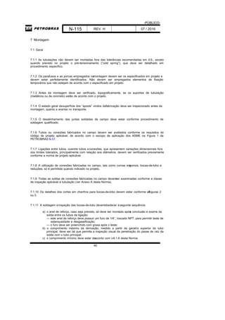 -PÚBLICO-
N-115 REV. H 07 / 2016
40
7 Montagem
7.1 Geral
7.1.1 As tubulações não devem ser montadas fora das tolerâncias recomendadas em 4.6., exceto
quando previsto no projeto o pré-tensionamento (“cold spring”), que deve ser detalhado em
procedimento específico.
7.1.2 Os parafusos e as porcas empregados namontagem devem ser os especificados em projeto e
devem estar perfeitamente identificados. Não devem ser empregados elementos de fixação
temporários que não estejam de acordo com o especificado em projeto.
7.1.3 Antes da montagem deve ser verificado, topograficamente, se os suportes de tubulação
(metálicos ou de concreto) estão de acordo com o projeto.
7.1.4 O estado geral dasuperfície dos “spools” vindos dafabricação deve ser inspecionado antes da
montagem, quanto a avarias no transporte.
7.1.5 O desalinhamento das juntas soldadas de campo deve estar conforme procedimento de
soldagem qualificado.
7.1.6 Tubos ou conexões fabricados no campo devem ser avaliados conforme os requisitos do
código de projeto aplicável, de acordo com o escopo de aplicação dos ASME na Figura 1 da
PETROBRAS N-57.
7.1.7 Ligações entre tubos, ouentre tubos econexões, que apresentem variações dimensionais fora
dos limites tolerados, principalmente com relação aos diâmetros, devem ser verificados previamente
conforme a norma de projeto aplicável.
7.1.8 A utilização de conexões fabricadas no campo, tais como curvas emgomos, bocas-de-lobo e
reduções, só é permitida quando indicado no projeto.
7.1.9 Todas as soldas de conexões fabricadas no campo devemser examinadas conforme a classe
de inspeção aplicável à tubulação (ver Anexo A desta Norma).
7.1.10 Os detalhes dos cortes em chanfros para bocas-de-lobo devem estar conforme asFiguras 2
ou 3.
7.1.11 A soldagem einspeção das bocas-de-lobo devemobedecer àseguinte sequência:
a) o anel de reforço, caso seja previsto, só deve ser montado apósa conclusão e exame da
solda entre os tubos de ligação:
— este anel de reforço deve possuir um furo de 1/4”, roscado NPT, para permitir teste de
estanqueidade e desgaseificação;
— o furo deve ser preenchido com graxa após o teste;
b) o comprimento máximo da derivação, medido a partir da geratriz superior do tubo
principal, deve ser tal que permita a inspeção visual da penetração do passe de raiz da
solda com o tubo principal;
c) o comprimento mínimo deve estar deacordo com o6.1.6 desta Norma;
 