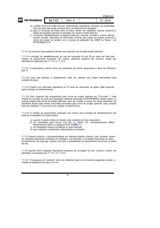 -PÚBLICO-
N-115 REV. H 07 / 2016
41
d) o passe de raiz da solda deveser inspecionado visualmente, incluindo sua penetração,
sem que esta interrupção comprometa o procedimento de soldagem;
e) após a conclusão da solda entre os tubos, devem ser realizados exames conforme a
classe de inspeção aplicável à tubulação (ver Anexo A desta Norma);
f) concluídas satisfatoriamente as etapas anteriores, deveser montado o anel de reforço,
quando previsto, atendidas as dimensões mínimas das soldas em ângulo conforme a
norma de projeto, de acordo com o escopo de aplicação dos ASME na Figura 1 da
PETROBRAS N-57.
7.1.12 As curvas em gomosdevem atender aos requisitos da normade projeto aplicável.
7.1.13 A correção de desalinhamentos do eixo de tubulação de até 20 mm pode ser feita pelo
método de aquecimento localizado com chama, utilizando maçarico tipo chuveiro, desde que
atendidas às exigências dos 7.1.13.1 a 7.1.13.5.
7.1.13.1 A temperatura máxima deve ser controlada por meios apropriados e deve ser limitada a
600 °C.
7.1.13.2 Caso seja aplicado o martelamento, deve ser utilizada uma chapa intermediária para
proteção da peça.
7.1.13.3 Exame com partículas magnéticas ou LP deve ser executado na região quefoi aquecida,
após correção do desalinhamento.
7.1.13.4 Para materiais não enquadrados pela norma de projeto aplicável em “P-number” 1, este
método de correção só pode ser empregado mediante aprovação da PETROBRAS. Nestes casos, ou
quando exigido pela norma de projeto aplicável, deve ser medida a dureza nas áreas aquecidas. Os
resultados devem estar dentro dos limites permitidos pela norma de projeto aplicável, caso contrário
deve ser realizado TT de acordo com a Seção 10 desta Norma.
7.1.13.5 O método de aquecimento localizado com chama para correção de desalinhamento não
pode ser empregado nos casos abaixo:
a) quando é exigido oteste de impacto para omaterial do tubo ouacessório;
b) em tubulações para serviço com H2S, H2, NaOH, HF, monoetanolamina (MEA),
Dietanolamina (DEA) ou categoria M do ASMEB31.3;
c) em tubulações deaços inoxidáveis ou ligas deníquel;
d) para materiais normalizados outemperados erevenidos.
7.1.14 Quando possível, o ponteamentodeve ser realizado diretono chanfro; caso contrário, devem
ser utilizados dispositivos auxiliares de montagem, que permitam a contração transversal da solda,
principalmente nos aços-liga, visando minimizar a possibilidade do aparecimento de trincas no passe
de raiz.
7.1.15 Quando forem utilizados dispositivos auxiliares de montagem do tipo “cachorro” devem ser
atendidos os requisitos dos 7.1.15.1 a 7.1.15.4.
7.1.15.1 A espessura do “cachorro” deve ser nomáximo igual ao do maiordos seguintes valores: a
metade da espessura do tubo, ou 5 mm.
 