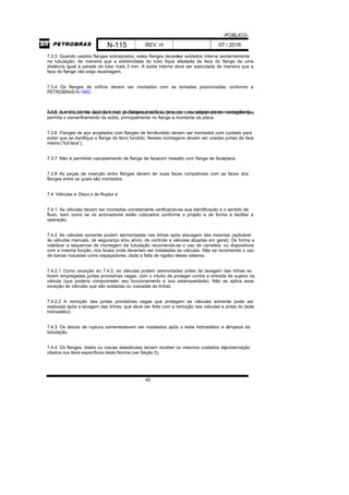 -PÚBLICO-
N-115 REV. H 07 / 2016
45
7.3.3 Quando usados flanges sobrepostos, estes flanges devemser soldados interna eexternamente
na tubulação, de maneira que a extremidade do tubo fique afastada da face do flange de uma
distância igual à parede do tubo mais 3 mm. A solda interna deve ser executada de maneira que a
face do flange não exija reusinagem.
7.3.4 Os flanges de orifício devem ser montados com as tomadas posicionadas conforme a
PETROBRAS N-1882.
7.3.5 A solda interna dostubos com os flanges deorifício deve ter o seureforço interno esmerilhadorente com o tubo. No caso de linhas já existentes deve-se procurar uma sequência de montagem que
permita o esmerilhamento da solda, principalmente no flange a montante da placa.
7.3.6 Flanges de aço acoplados com flanges de ferrofundido devem ser montados com cuidado para
evitar que se danifique o flange de ferro fundido. Nestas montagens devem ser usadas juntas de face
inteira (“full face”).
7.3.7 Não é permitido oacoplamento de flange de facecom ressalto com flange de faceplana.
7.3.8 As peças de inserção entre flanges devem ter suas faces compatíveis com as faces dos
flanges entre os quais são montados.
7.4 Válvulas e Disco s de Ruptur a
7.4.1 As válvulas devem ser montadas corretamente verificando-se sua identificação e o sentido de
fluxo, bem como se os acionadores estão colocados conforme o projeto e de forma a facilitar a
operação.
7.4.2 As válvulas somente podem sermontadas nas linhas após alavagem das mesmas (aplicável
às válvulas manuais, de segurança e/ou alívio, de controle e válvulas atuadas em geral). De forma a
viabilizar a sequencia de montagem da tubulação recomenda-se o uso de carreteis, ou dispositivos
com a mesma função, nos locais onde deveriam ser instaladas as válvulas. Não se recomenda o uso
de barras roscadas como espaçadores, dada a falta de rigidez desse sistema.
7.4.2.1 Como exceção ao 7.4.2, as válvulas podem sermontadas antes da lavagem das linhas se
forem empregadas juntas provisórias cegas, com o intuito de proteger contra a entrada de sujeira na
válvula (que poderia comprometer seu funcionamento e sua estanqueidade). Não se aplica essa
exceção às válvulas que são soldadas ou roscadas às linhas.
7.4.2.2 A remoção das juntas provisórias cegas que protegem as válvulas somente pode ser
realizada após a lavagem das linhas, que deve ser feita com a remoção das válvulas e antes do teste
hidrostático.
7.4.3 Os discos de ruptura somentedevem ser instalados após o teste hidrostático e alimpeza da
tubulação.
7.4.4 Os flanges, biséis ou roscas dasválvulas devem receber os mesmos cuidados depreservação
citados nos itens específicos desta Norma (ver Seção 5).
 