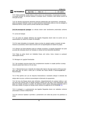 -PÚBLICO-
N-115 REV. H 07 / 2016
46
7.4.5 Todas as válvulas, exceto esfera e macho, devem ser transportadas, armazenadas emontadas
na posição fechada. As válvulas soldadas à tubulação devem, entretanto, estar abertas quando da
execução da solda.
7.4.6 As válvulas quepossuam elementos passíveis dedestruição pelo aquecimento, comoválvulas
esfera de pequeno diâmetro, devem ter esses elementos desmontados antes do início da soldagem e
tratamento térmico, exceto quando prevista extensão para soldagem.
7.4.7 No momento da montagem as válvulas devem estar devidamente preservadas conformeprocedimento específico aprovado.
7.5 Junt as de Vedação
7.5.1 As juntas de vedação definitivas das ligações flangeadas devem estar de acordo com as
especificações de material do projeto de tubulação.
7.5.2 Em teste hidrostático de tubulação, todas as juntas de vedação sujeitas à pressão de teste,
inclusive as provisórias, devem estar de acordo com as especificações de material do projeto.
7.5.3 Sempre que foremutilizadas juntas de vedação provisórias, as ligações flangeadas nas quais
as juntas são colocadas devem ser indicadas no campo de forma facilmente identificável.
7.5.4 Todas as juntas devem ser instaladas limpas, sem sulcos, riscos, mossas ou quaisquer
deformações visíveis.
7.6 Montagem de Ligações Parafusadas
7.6.1 Na montagem asporcas devem ficar completamente roscadas no corpodo parafuso ouestojo,
deixando passar pelo menos um fio de rosca.
7.6.1.1 Recomenda-se que a extensão dos estojos além daporca não seja superior a3 fios de rosca
para cada lado, de modo a evitar que a corrosão das roscas dificulte a desmontagem[Prática
Recomendada] .
7.6.1.2 Para apertos com uso de máquinas tensionadoras é necessário adequar à extensão dos
estojos além da porca, conforme recomendação do fabricante do equipamento.
7.6.2 Os furos dos flanges devem estar alinhados, independentemente de qualquer esforço e sem
que tenha sido inserido entre os flanges qualquer material que não seja a junta especificada, salvo
peças de inserção previstas no projeto. Os parafusos devem passar pelos furos livremente após a
linha estar soldada. As peças de inserção devem atender às exigências da PETROBRASN-120.
7.6.3 A montagem e o gerenciamento das ligações flangeadas devem ser realizados conforme
preconizado no Anexo G desta Norma.
7.6.4 Em nenhuma hipótese é permitido o ponteamento com solda das porcas nos parafusos ou
peças.
 