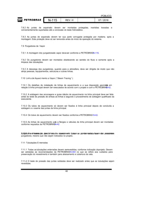 -PÚBLICO-
N-115 REV. H 07 / 2016
48
7.8.2 As juntas de expansão devem ser montadas protegidas, mantidas travadas e
convenientemente suportadas até a conclusão do teste hidrostático.
7.8.3 As juntas de expansão devem ter sua parte corrugada protegida por madeira, após a
montagem. Esta proteção deve só ser removida antes do início da operação do sistema.
7.9 Purgadores de Vapor
7.9.1 A montagem dos purgadoresde vapor deveser conforme a PETROBRASN-116.
7.9.2 Os purgadores devem ser montados obedecendo ao sentido do fluxo e somente após a
limpeza das tubulações.
7.9.3 A descarga dos purgadores, quando para a atmosfera, deve ser dirigida de modo que não
atinja pessoas, equipamentos, estruturas e outras linhas.
7.10 Linh a de Aqueci mento a Vapor (“Steam Tracing ”)
7.10.1 Os detalhes de instalação de linhas de aquecimento e a sua disposição geométrica em
relação à linha principal devem ser executados de acordo com o projeto e com a PETROBRASN-42.
7.10.2 A soldagem das ancoragens e guias dotubo de aquecimento na linha principal deve ser feita
antes do teste de pressão de ambas as linhas e segundo o procedimento de soldagem qualificado da
executante.
7.10.3 Os tubos de aquecimento só devem ser fixados à linha principal depois de concluída a
soldagem e o exame das juntas da linha principal.
7.10.4 Os tubos de aquecimento devem ser fixados conforme a PETROBRAS N-42.
7.10.5 As linhas de aquecimento junto a flanges e válvulas da linha principal devem ser montadas
conforme requisitos da PETROBRASN-42.
7.10.6 Na alimentação das linhas de aquecimento (vapor e condensado) devem ser instaladossuspiros em todos os pontos altos e drenos em todos os pontos baixos que não possuírem
purgadores, mesmo que não sejam indicados no projeto.
7.11 Tubulações E nterradas
7.11.1 Todas as tubulações enterradas devem serrevestidas, conforme indicação doprojeto. Devem
ser adotadas as recomendações da PETROBRASN-464 no que se refere aos cuidados para
preservação do revestimento e também para abaixamento e cobertura da vala.
7.11.2 O teste de pressão das juntas soldadas deve ser realizado antes que as tubulações sejam
revestidas.
 