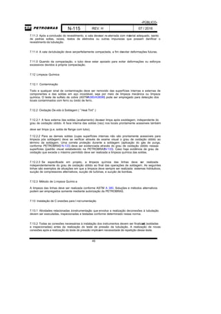 -PÚBLICO-
N-115 REV. H 07 / 2016
49
7.11.3 Após a conclusão do revestimento, a vala deveser re-aterrada com material adequado, isento
de pedras soltas, raízes, restos de eletrodos ou outras impurezas que possam danificar o
revestimento da tubulação.
7.11.4 A vala datubulação deve serperfeitamente compactada, a fim deevitar deformações futuras.
7.11.5 Quando da compactação, o tubo deve estar apoiado para evitar deformações ou esforços
excessivos devidos à própria compactação.
7.12 Limpeza Química
7.12.1 Contaminação
Todo e qualquer sinal de contaminação deve ser removido das superfícies internas e externas de
componentes e das soldas em aço inoxidável, seja por meio de limpeza mecânica ou limpeza
química. O teste de sulfato de cobre (ASTMA380/A380M) pode ser empregado para detecção dos
locais contaminados com ferro ou óxido de ferro.
7.12.2 Oxidação De vido à Soldagem ( ”Heat Tint” )
7.12.2.1 A face externa das soldas (acabamento) deveser limpa após asoldagem, independente do
grau de oxidação obtido. A face interna das soldas (raiz) nos locais prontamente acessíveis também
deve ser limpa (p.e. solda de flange com tubo).
7.12.2.2 Para as demais soldas (cujas superfícies internas não são prontamente acessíveis para
limpeza pós soldagem) deve se verificar através de exame visual o grau de oxidação obtido ao
término da soldagem. Uma correta proteção durante a soldagem (aplicação do gás de purga,
conforme PETROBRAS N-133) deve ser evidenciada através do grau de oxidação obtido nessas
superfícies (padrão visual estabelecido na PETROBRASN-133). Caso haja evidência de grau de
oxidação que exceda o máximo permitido deve ser realizada a limpeza química das soldas.
7.12.2.3 Se especificada em projeto, a limpeza química das linhas deve ser realizada
independentemente do grau de oxidação obtido ao final das operações de soldagem. As seguintes
linhas são exemplos de situações em que a limpeza deve sempre ser realizada: sistemas hidráulicos,
sucção de compressores alternativos, sucção de turbinas, e sucção de bombas.
7.12.3 Método de Limpeza Químic a
A limpeza das linhas deve ser realizada conforme ASTM A 380. Soluções e métodos alternativos
podem ser empregados somente mediante autorização da PETROBRAS.
7.13 Instalação de C onexões para I nstrumentação
7.13.1 Atividades relacionadas àinstrumentação que envolva a realização deconexões à tubulação
devem ser executadas, inspecionadas e testadas conforme determinado nessa norma.
7.13.2 Todas as conexões necessárias à instalação dos instrumentos devem ser finalizadas (soldadas
e inspecionadas) antes da realização do teste de pressão da tubulação. A realização de novas
conexões após a realização do teste de pressão implicaem necessidade de repetição desse teste.
 