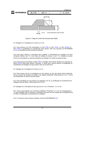-PÚBLICO-
N-115 REV. H 07 / 2016
51
1,5 mm
e
C
C
Aproximadamente antes da solda
Figura 6 - Folga em Junta Tipo Encaixe para Solda
8.2 Soldagem de Tubulações em S erviço co m H 2S
8.2.1 Para serviços com H2S enquadrados na ISO 17945 ou ISO 15156-1 ou ISO 15156-2 ou
ISO 15156-3 a qualificação do procedimento deve atender, além dos requisitos da PETROBRAS
N-133, os requisitos da norma de serviço aplicável.
8.2.2 Para aços carbono o executante deve qualificar o procedimento de soldagem em duas
condições distintas: sem TT e com teste de medição de dureza, e com TT e medição de dureza.
Devem ser empregados os mesmos parâmetros de soldagem em ambas as peças de teste.
8.2.3 Para serviçosenquadrados naISO 17945, a soldagem deve atender também aos requisitos da
NACE SP0472 (para aços carbono, P-Number 1), sendo que a dureza máxima na qualificação do
procedimento de soldagem de aços carbono deve ser de 220 HV10.
8.3 Soldagem de Tubulações em S erviço co m H 2
8.3.1 Para serviço com H2 as tubulações em aço carbono ou aço liga devem sofrer tratamento
térmico de alívio de tensões nas soldas e nas regiões trabalhadas mecanicamente a frio, a menos
que especificado de outra forma pelo projeto.
8.3.2 Para tubulações em aço-carbono que irãooperar com H2, na qualificação do procedimento de
soldagem deve-se adotar o limite superior de 210 HV.
8.4 Soldagem de T ubul ações em Aço Liga com Cro mo (“ P-Number” 3, 4, 5 e 15)
8.4.1 Para os aços ligados com cromoe/ou molibdênio (“P-Number” 3, 4, 5 e 15), mesmoquando o
TT após soldagem não for requerido, a verificação da dureza da junta soldada deve obrigatoriamente
ser feita na qualificação do procedimento de soldagem.
8.4.2 O ensaio de dureza deveser realizado conforme aPETROBRASN-133.
 