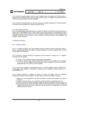 -PÚBLICO-
N-115 REV. H 07 / 2016
53
9.2.2 O teste de reconhecimento de aços e ligas metálicas deve ser realizado em 100 %dos tubos e
acessórios de tubulação (menos para os aços carbono) após a montagem completa da linha ou
sistema e antes da execução do teste hidrostático.
9.2.3 O teste de reconhecimento de liga deve abranger tambéma verificação do metal depositado
em todas as juntas soldadas dos materiais indicados acima.
9.3 Teste de Estanqueidade
Deve ser aplicado teste de estanqueidade nas chapas de reforço de derivações tipo boca-de-lobo, de
acordo com a PETROBRASN-1593. Após o teste os furos devem receber uma proteção que evite a
penetração de água entre a chapa e o tubo (por exemplo empregar graxa ou massa plástica). Essa
proteção não pode ser feita de forma a reter a pressão no local (não podem ser empregados, por
exemplo, bujões roscados).
9.4 Medição de Dureza
9.4.1 Condiçõ es Gerais
9.4.1.1 A medição de dureza das juntas soldadas deveser realizada quando especificado poressa
Norma, quando especificado pelo código de projeto aplicável, ou quando requerido pela norma de
serviço especial da tubulação.
9.4.1.2 Quando a medição dedureza for realizada de forma averificar a eficácia do TT, a seguinte
extensão deve ser seguida:
a) quando o TTé localizado, todas as juntas devem serensaiadas;
b) quando os “spools” forem tratados termicamente em fornos, o númerode juntas ensaiadas
é de 10 % do total tratado em cada fornada. Nesta amostragem devem ser incluídas,
obrigatoriamente, as juntas de maior espessura.
9.4.1.3 Quando for empregado aparelho portátil de dureza, o mesmo deveestar conforme ASTMA 1038.
A adequação deste aparelho à execução do ensaio deve ser realizada conforme Anexo B da
PETROBRASN-133.
9.4.1.4 Quando requerida a medição de dureza em juntas em ângulo, deve ser qualificado
procedimento específico para medição no campo. Nesse caso deve-se realizar o seguinte:
a) soldar uma junta equivalente à que será encontrada no campo (por exemplo uma solda de
encaixe);
b) realizar o teste de dureza com o durômetro portátil devidamente qualificado (9.4.1.3);
c) remover um corpo de prova pararealizar o teste de dureza de bancada (conforme Figura 7);
d) sendo aceitáveis os valores de dureza obtidos no teste de bancada, os valores obtidos nas
medições de dureza de campo posteriores devem sempre ser comparados com aqueles
obtidos conforme b) acima.
 