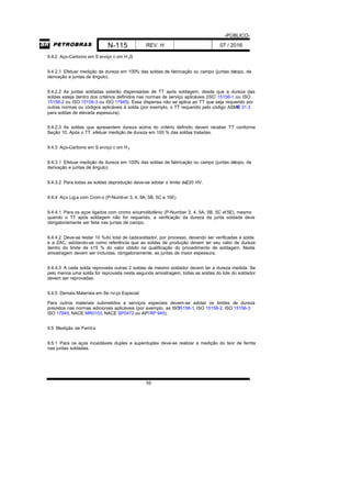 -PÚBLICO-
N-115 REV. H 07 / 2016
55
9.4.2 Aço-Carbono em S erviço c om H 2S
9.4.2.1 Efetuar medição de dureza em 100% das soldas de fabricação ou campo (juntas detopo, de
derivação e juntas de ângulo).
9.4.2.2 As juntas soldadas estarão dispensadas de TT após soldagem, desde que a dureza das
soldas esteja dentro dos critérios definidos nas normas de serviço aplicáveis (ISO 15156-1 ou ISO
15156-2 ou ISO 15156-3 ou ISO 17945). Essa dispensa não se aplica ao TT que seja requerido por
outras normas ou códigos aplicáveis à solda (por exemplo, o TT requerido pelo código ASMEB 31.3
para soldas de elevada espessura).
9.4.2.3 As soldas que apresentem dureza acima do critério definido devem receber TT conforme
Seção 10. Após o TT, efetuar medição de dureza em 100 % das soldas tratadas.
9.4.3 Aço-Carbono em S erviço c om H 2
9.4.3.1 Efetuar medição de dureza em 100% das soldas de fabricação ou campo (juntas detopo, de
derivação e juntas de ângulo).
9.4.3.2 Para todas as soldas deprodução deve-se adotar o limite de220 HV.
9.4.4 Aço Liga com Crom o (P-Number 3, 4, 5A, 5B, 5C e 15E)
9.4.4.1 Para os aços ligados com cromo e/oumolibdênio (P-Number 3, 4, 5A, 5B, 5C e15E), mesmo
quando o TT após soldagem não for requerido, a verificação da dureza da junta soldada deve
obrigatoriamente ser feita nas juntas de campo.
9.4.4.2 Deve-se testar 10 %do total de cadasoldador, por processo, devendo ser verificadas a solda
e a ZAC, adotando-se como referência que as soldas de produção devem ter seu valor de dureza
dentro do limite de ±15 % do valor obtido na qualificação do procedimento de soldagem. Nesta
amostragem devem ser incluídas, obrigatoriamente, as juntas de maior espessura.
9.4.4.3 A cada solda reprovada outras 2 soldas de mesmo soldador devem ter a dureza medida. Se
pelo menos uma solda for reprovada nesta segunda amostragem, todas as soldas do lote do soldador
devem ser reprovadas.
9.4.5 Demais Materiais em Se rviço Especial
Para outros materiais submetidos a serviços especiais devem-se adotar os limites de dureza
previstos nas normas adicionais aplicáveis (por exemplo, as ISO15156-1, ISO 15156-2, ISO 15156-3
ISO 17945, NACE MR0103, NACE SP0472 ou API RP 945).
9.5 Medição de Ferrit a
9.5.1 Para os aços inoxidáveis duplex e superduplex deve-se realizar a medição do teor de ferrita
nas juntas soldadas.
 