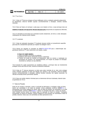 -PÚBLICO-
N-115 REV. H 07 / 2016
57
10.2 TT em Forno
10.2.1 Antes do TTdeve-se proteger as faces dosflanges contra a oxidação acelerada peloaumento
de temperatura. Deve-se também suportar convenientemente a tubulação, evitando tensões
indevidas.
10.2.2 Deve ser fixado um termopar a cada peça a ser tratada no forno, e esse termopar deve ser
instalado ao lado de uma das juntas. No caso de peças com componentes de espessuras diferentes,devem ser instalados termopares em ambos os lados da junta.
10.2.3 A atmosfera do fornodeve ser controlada durante otratamento, de forma a evitar alterações
metalúrgicas dos materiais sendo tratados.
10.3 TT Localizado
10.3.1 Antes da realização dequalquer TT localizado deveser emitido um procedimento específico
para esse fim, devidamente aprovado por inspetor de soldagem nível 2.
10.3.2 Devem ser seguidos os requisitos da AWSD10.10/D10.10M para a determinação das
grandezas relativas ao TT para cada junta a ser tratada, a saber:
a) largura da região tratada;b) largura da região aquecida;
c) largura daregião decontrole do gradiente;
d) gradiente axial máximo admissível durante o tratamento;
e) número de zonas de controle de temperatura, além do número e localização de
termopares de controle e de acompanhamento, em função da posição da tubulação
(horizontal ou vertical) e do seu diâmetro.
10.3.3 Quando for usado aquecimento por resistência elétrica, o termopar deve ser devidamente
protegido contra esta fonte de calor, através de isolamento adequado.
10.3.4 Antes do TT deve-se tamponar os tubos para evitar correntes de ar, bem como proteger
contra oxidação acelerada as faces dos flanges que venham a ser aquecidos. Deve-se também
suportar convenientemente a tubulação, evitando tensões indevidas nas regiões aquecidas. As
válvulas envolvidas devem permanecer abertas.
10.3.5 Deve ser emitido relatório individual para os tratamentos térmicos localizados, listando todas
as grandezas do 10.3.2.
11 Teste de Pressão
Antes de ser iniciada a operação, e após a conclusão da fabricação ou montagem, todas as linhas
devem ser submetidas a um teste de pressão. Linhas projetadas conforme ASMEB31.3, e
enquadradas como fluido categoria M, devem, além do teste de pressão, ser submetidas a um teste
de estanqueidade conforme ASMESection V Article 10 (“sensitive leak test”). Linhas que devem
sofrer limpeza química devem ser limpas antes da execução do teste de pressão. Tubulações
enquadradas na classe de inspeção I (fluidos Categoria D) não precisam ser submetidas a teste de
pressão, devendo, nesse caso, ser submetidas ao teste operacional (3.22)
 