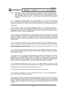 -PÚBLICO-
N-115 REV. H 07 / 2016
60
NOTA Para linhas de classe 150 pode se empregar as válvulas de bloqueio instaladas na linha
para delimitar o sistema de teste hidrostático. Ressalta-se que nesse caso a pressão de
teste hidrostático não pode exceder a pressão de teste de estanqueidade da válvula
(segundo o certificado da mesma), e a linha a jusante da válvula deve estar aberta para a
atmosfera.
11.2.11 As ligações flangeadas refeitas após o teste hidrostático, nos limites do sistema de teste,
após a remontagem de equipamentos e acessórios removidos para o teste, e na entrada de
equipamentos isolados para o teste, devem ser verificadas quanto à sua estanqueidade durante a
pré-operação.
11.2.12 Todas as válvulas, com exceção daquelasmencionadas no 11.2.7, devemestar sujeitas ao
teste de pressão, inclusive as de bloqueio situadas nos limites do sistema, que devem ser
raqueteadas no flange à jusante do sistema em teste. No teste de pressão são verificados a ligação
da válvula com a linha, o corpo e o engaxetamento.
11.2.13 As válvulas de retenção devem ser pressurizadas no sentido da abertura; se isto não for
possível, deve-se travar a parte móvel na posição aberta, manter a pressurização via “by-pass” da
válvula de retenção ou remover os internos. As válvulas do tipo esfera devem ser mantidas
parcialmente abertas. Todas as outras válvulas devem ser mantidas na posição totalmente aberta
durante o teste.
11.2.14 As juntas de expansão, quando se constituem no elemento mais fraco dosistema do ponto
de vista de resistência à pressão de teste, devem ser isoladas ou substituídas por carretel temporário.
Quando submetidas ao teste, devem ser travadas e suportadas temporariamente, para evitarexcessiva distensão e abaulamento do fole.
11.2.15 Todas as partes estruturais definitivas (suportes, apoios erestrições, incluindo os pendurais,
guias, batentes e âncoras, conforme 7.2) devem estar montadas e ligadas ao sistema de tubulações
antes do teste de pressão.
11.2.16 Deve-se fazer uma inspeção de todo osistema de suportes das tubulações para se avaliar
previamente o seu comportamento quando da aplicação do fluido de teste que, por ser
frequentemente mais pesado que o fluido circulante constitui a maior carga estática que age sobre os
mesmos. Quando não houver certeza de que a suportação da tubulação foi projetada para os
esforços resultantes do teste hidrostático, uma análise da suportação deve ser realizada.
11.2.17 Tubulações projetadas para vapor ou gás, e que sejam testadas com água, em geral
necessitam que se usem suportes provisórios adicionais. A verificação de necessidade ou não desta
suportação adicional deve fazer parte da APR mencionada em 11.1.1.
11.2.18 Suportes de molasou de contrapeso devem estar travados duranteo teste.
11.2.19 Devem ser instalados, no mínimo, 2 manômetros, sendo um no ponto de maiorelevação e
outro no ponto de menor elevação do sistema.
11.2.20 Devem ser usados manômetros adequados à pressão de teste de tal forma que a leitura da
pressão esteja entre 1/3 e 2/3 da escala, que as divisões sejam, no máximo, de 5 % da pressão do
teste, com mostrador de diâmetro mínimo igual a 75 mm. Os manômetros devem estar em perfeitas
condições, testados e aferidos, sendo que o prazo de validade da aferição deve ser no máximo de
3 meses.
 