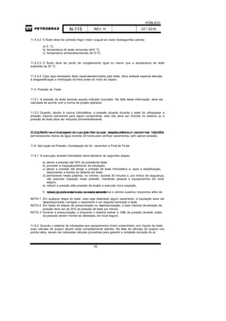 -PÚBLICO-
N-115 REV. H 07 / 2016
62
11.4.3.2 O fluido deve ter pontode fulgor maior ouigual ao maior dosseguintes valores:
a) 0 °C;
b) temperatura do teste acrescida de10 °C;
c) temperatura ambienteacrescida de10 ºC.
11.4.3.3 O fluido deve ter ponto de congelamento igual ou menor que a temperatura de teste
subtraída de 25 °C.
11.4.3.4 Caso seja necessário fazer reparosevidenciados pelo teste, deve serdada especial atenção
à desgaseificação e inertização da linha antes do início do reparo.
11.5 Pressão de Teste
11.5.1 A pressão de teste deveser aquela indicada noprojeto. Na falta desta informação, deve ser
calculada de acordo com a norma de projeto aplicável.
11.5.2 Quando, devido à coluna hidrostática, a pressão atuante durante o teste for ultrapassar a
pressão máxima admissível para algum componente, este não deve ser incluído no sistema ou a
pressão de teste deve ser reduzida convenientemente.
11.5.3 Sistemas não pressurizados ou trabalhando com pressão interna de no máximo 0,02 MPa(0,2 kgf/cm2
), em drenagem e serviços de pouca responsabilidade, podem ser testados
permanecendo cheios de água durante 24 horas para verificar vazamentos, sem aplicar pressão.
11.6 Apli cação da Pressão, Constatação de Va zamentos e Final de Te ste
11.6.1 A execução doteste hidrostático deve obedecer às seguintes etapas:
a) elevar a pressão até 50% da pressãode teste;
b) proceder a inspeçãopreliminar da tubulação;
c) elevar a pressão até atingir a pressão de teste hidrostático e, após a estabilização,
desconectar a bomba do sistema em teste;
d) permanecer nesse patamar, no mínimo, durante 30 minutos e, por motivo de segurança,
não executar inspeção nesta pressão, mantendo pessoal e equipamentos em local
seguro;
e) reduzir a pressão atéa pressão de projeto e executar nova inspeção;
f) reduzir gradativamente até apressão atmosférica e abriros suspiros nospontos altos datubulação para evitar vácuo no esvaziamento.
NOTA 1 Em qualquer etapa do teste, caso seja detectado algum vazamento, a tubulação deve ser
despressurizada, corrigido o vazamento e em seguida reiniciado o teste.
NOTA 2 Em todas as etapas de pressurização ou despressurização, a taxa máxima devariação de
pressão deve ser de 20% da pressão de teste por minuto.
NOTA 3 Durante a pressurização, e enquanto o sistema estiver a 100% da pressão deteste, todas
as pessoas devem manter-se afastadas, em local seguro.
11.6.2 Quando o sistema de tubulações eos equipamentos forem preenchidos com líquido de teste,
suas válvulas de suspiro devem estar completamente abertas. Na falta de válvulas de suspiro nos
pontos altos, devem ser colocadas válvulas provisórias para garantir a completa remoção do ar.
 