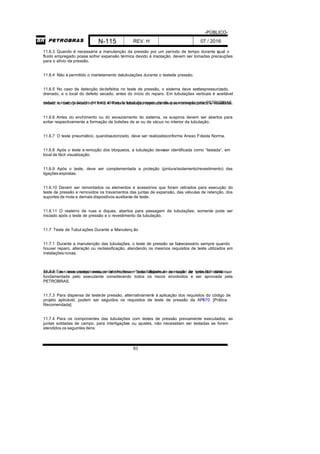 -PÚBLICO-
N-115 REV. H 07 / 2016
63
11.6.3 Quando é necessária a manutenção da pressão por um período de tempo durante oqual o
fluido empregado possa sofrer expansão térmica devido à insolação, devem ser tomadas precauções
para o alívio da pressão.
11.6.4 Não é permitido o martelamento detubulações durante o testede pressão.
11.6.5 No caso de detecção dedefeitos no teste de pressão, o sistema deve serdespressurizado,
drenado, e o local do defeito secado, antes do início do reparo. Em tubulações verticais é aceitável
reduzir o nível do líquido de teste abaixo do local do reparo, desde que aprovado pela PETROBRAS,exceto no caso previsto no 11.4.3.4. Toda a tubulação reparada deve ser reinspecionada e retestada.
11.6.6 Antes do enchimento ou do esvaziamento do sistema, os suspiros devem ser abertos para
evitar respectivamente a formação de bolsões de ar ou de vácuo no interior da tubulação.
11.6.7 O teste pneumático, quandoautorizado, deve ser realizadoconforme Anexo Fdesta Norma.
11.6.8 Após o teste e remoção dos bloqueios, a tubulação deveser identificada como “testada”, em
local de fácil visualização.
11.6.9 Após o teste, deve ser complementada a proteção (pintura/isolamento/revestimento) das
ligações expostas.
11.6.10 Devem ser remontados os elementos e acessórios que foram retirados para execução do
teste de pressão e removidos os travamentos das juntas de expansão, das válvulas de retenção, dos
suportes de mola e demais dispositivos auxiliares de teste.
11.6.11 O reaterro de ruas e diques, abertos para passagem de tubulações, somente pode ser
iniciado após o teste de pressão e o revestimento da tubulação.
11.7 Teste de Tubul ações Durante a Manutenç ão
11.7.1 Durante a manutenção das tubulações, o teste de pressão se faznecessário sempre quando
houver reparo, alteração ou reclassificação, atendendo os mesmos requisitos de teste utilizados em
instalações novas.
11.7.2 Em casos excepcionais, onde não houver possibilidade de execução de teste hidrostático,devem ser executados ensaios alternativos. Toda dispensa de teste de pressão deve ser
fundamentada pelo executante considerando todos os riscos envolvidos e ser aprovada pela
PETROBRAS.
11.7.3 Para dispensa de testede pressão, alternativamente à aplicação dos requisitos do código de
projeto aplicável, podem ser seguidos os requisitos de teste de pressão da API570. [Prática
Recomendada]
11.7.4 Para os componentes das tubulações com testes de pressão previamente executados, as
juntas soldadas de campo, para interligações ou ajustes, não necessitam ser testadas se forem
atendidos os seguintes itens:
 