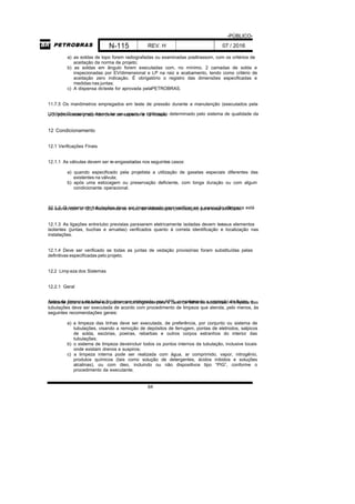 -PÚBLICO-
N-115 REV. H 07 / 2016
64
a) as soldas de topo forem radiografadas ou examinadas porultrassom, com os critérios de
aceitação da norma de projeto;
b) as soldas em ângulo forem executadas com, no mínimo, 2 camadas de solda e
inspecionadas por EV/dimensional e LP na raiz e acabamento, tendo como critério de
aceitação zero indicação. É obrigatório o registro das dimensões especificadas e
medidas nas juntas;
c) A dispensa doteste for aprovada pelaPETROBRAS.
11.7.5 Os manômetros empregados em teste de pressão durante a manutenção (executados pela
Unidade Operacional) devem ter seu prazo de calibração determinado pelo sistema de qualidade daUO, porém esse prazo não deve ser superior a 12 meses.
12 Condicionamento
12.1 Verificações Finais
12.1.1 As válvulas devem ser re-engaxetadas nos seguintes casos:
a) quando especificado pela projetista a utilização de gaxetas especiais diferentes das
existentes na válvula;
b) após uma estocagem ou preservação deficiente, com longa duração ou com algum
condicionante operacional.
12.1.2 O sistema de tubulações deve ser inspecionado para verificar se a execução dalimpeza estáde acordo com o 12.2. Recomenda-se o uso de videoscopia (boroscopio) para essa atividade.
12.1.3 As ligações entretubo previstas paraserem eletricamente isoladas devem terseus elementos
isolantes (juntas, buchas e arruelas) verificados quanto à correta identificação e localização nas
instalações.
12.1.4 Deve ser verificado se todas as juntas de vedação provisórias foram substituídas pelas
definitivas especificadas pelo projeto.
12.2 Limp eza dos Sistemas
12.2.1 Geral
Antes da limpeza da tubulação, deve ser elaborada uma APR, considerando a captação do fluido, odescarte para o ambiente e o plano de contingência para o caso de falha ou acidentes. A limpeza das
tubulações deve ser executada de acordo com procedimento de limpeza que atenda, pelo menos, às
seguintes recomendações gerais:
a) a limpeza das linhas deve ser executada, de preferência, por conjunto ou sistema de
tubulações, visando a remoção de depósitos de ferrugem, pontas de eletrodos, salpicos
de solda, escórias, poeiras, rebarbas e outros corpos estranhos do interior das
tubulações;
b) o sistema de limpeza deveincluir todos os pontos internos da tubulação, inclusive locais
onde existam drenos e suspiros;
c) a limpeza interna pode ser realizada com água, ar comprimido, vapor, nitrogênio,
produtos químicos (tais como solução de detergentes, ácidos inibidos e soluções
alcalinas), ou com óleo, incluindo ou não dispositivos tipo “PIG”, conforme o
procedimento da executante;
 