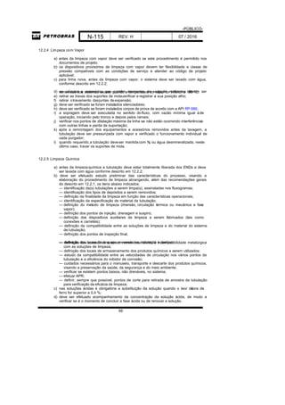 -PÚBLICO-
N-115 REV. H 07 / 2016
66
12.2.4 Limpeza com Vapor
a) antes da limpeza com vapor deve ser verificado se este procedimento é permitido nos
documentos de projeto;
b) os dispositivos provisórios de limpeza com vapor devem ter flexibilidade e classe de
pressão compatíveis com as condições de serviço e atender ao código de projeto
aplicável;
c) para linha nova, antes da limpeza com vapor, o sistema deve ser lavado com água,
conforme descrito em 12.2.2;
d) as válvulas e acessórios que contêm elementos de vedação resilientes devem serremovidas dos sistemas exceto quando a temperatura do vapor for inferior a 180 °C;
e) retirar as travas dos suportes de mola,verificar e registrar a sua posição afrio;
f) retirar otravamento dasjuntas deexpansão;
g) deve ser verificado se foram instalados silenciadores;
h) deve ser verificado se foram instalados corpos de prova de acordo com a API RP 686;
i) a sopragem deve ser executada no sentido do fluxo, com vazão mínima igual àde
operação, iniciando pelo tronco e depois pelos ramais;
j) verificar nos pontos de dilatação máxima da linha se não estão ocorrendo interferências
com outras linhas e perda de suportação;
k) após a remontagem dos equipamentos e acessórios removidos antes da lavagem, a
tubulação deve ser pressurizada com vapor e verificado o funcionamento individual de
cada purgador;
l) quando requerido,a tubulação deveser mantidacom N2 ou água desmineralizada; neste
último caso, travar os suportes de mola.
12.2.5 Limpeza Química
a) antes da limpezaquímica a tubulação deve estar totalmente liberada dos ENDs e deve
ser lavada com água conforme descrito em 12.2.2;
b) deve ser efetuado estudo preliminar das características do processo, visando a
elaboração do procedimento de limpeza abrangendo, além das recomendações gerais
do descrito em 12.2.1, os itens abaixo indicados:
— identificação da(s) tubulações a serem limpa(s), assinaladas nos fluxogramas;
— identificação dos tipos de depósitos a serem removidos;
— definição da finalidade da limpeza em função das características operacionais;
— identificação da especificação de material da tubulação;
— definição do método de limpeza (imersão, circulação térmica ou mecânica e fase
vapor);
— definição dos pontos de injeção, drenagem e suspiro;
— definição dos dispositivos auxiliares de limpeza a serem fabricados (tais como
conexões e carretéis);
— definição da compatibilidade entre as soluções de limpeza e do material do sistema
de tubulação;
— definição dos pontos de inspeção final;
— definição dos locais de despejo, prevendo neutralização e destino;— definição dos acessórios a serem removidos, devido à incompatibilidade metalúrgica
com as soluções de limpeza;
— definição dos locais de armazenamento dos produtos químicos a serem utilizados;
— estudo da compatibilidade entre as velocidades de circulação nos vários pontos da
tubulação e a eficiência do inibidor de corrosão;
— cuidados necessários para o manuseio, transporte e descarte dos produtos químicos,
visando a preservação da saúde, da segurança e do meio ambiente;
— verificar se existem pontos baixos, não drenáveis, no sistema;
— efetuar APR;
— definir, sempre que possível, pontos de corte para retirada de amostra da tubulação
para verificação da eficácia da limpeza;
c) nas soluções ácidas é obrigatória a substituição da solução quando o teor deíons de
ferro for superior a 0,4 %;
d) deve ser efetuado acompanhamento da concentração da solução ácida, de modo a
verificar se é o momento de concluir a fase ácida ou de renovar a solução.
 