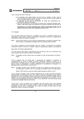 -PÚBLICO-
N-115 REV. H 07 / 2016
67
12.2.6 Limp eza com Óleo (“Flushi ng” )
a) em tubulações onde exigida limpeza com óleo deve ser instalado um filtro, antes do
início dos serviços, visando recolher os detritos do interior da linha e permitir análise do
grau de remoção destes ao longo do processo;
b) a graduação da tela deve ser selecionada em função das características dos
equipamentos ligados às tubulações;
c) para este casoespecífico o procedimento de limpeza deve considerara tubulação limpa
quando o óleo estiver dentro dos parâmetros de impureza aceitáveis pelo fabricante do
equipamento ou, se estes parâmetros não estiverem disponíveis, quando não fordetectada presença de impurezas depositadas no filtro, após circulação do óleo, por um
período mínimo de 6 horas, a uma velocidade mínima de 3 m/s.
12.3 Secagem
12.3.1 As linhas devem ser secas com a passagem de ar seco ou nitrogênio sempre que a
possibilidade de água retida no sistema comprometer a qualidade do produto ou a integridade dos
equipamentos, quando da entrada em operação.
NOTA Linhas de gás natural ou de CO2 requerem obrigatoriamente uma etapa de secagem. Para
outros serviços, a necessidade de secagem deve ser verificada conforme projeto.
12.3.2 Após a aceitação do teste hidrostático, deve ser realizado o esvaziamento da tubulação,
mantendo-se abertos os drenos e os suspiros. Válvulas e equipamentos, sujeitos à acumulação de
água, devem ser tratados adequadamente.
12.3.3 Em linhas de gás natural, o esvaziamento deve ser feito por meio de ar comprimido, para
outros produtos deve ser conforme projeto ou procedimento.
NOTA A passagem de PIGs espuma deve ser avaliada em caso de esvaziamento de trechos
longos.
12.3.4 A secagem deve ser iniciada após o esvaziamento da tubulação e monitorada via
acompanhamento do ponto de orvalho em pontos previamente definidos no projeto ou no
procedimento. A secagem deve ser considerada concluída quando o ponto de orvalho medido for
igual ou inferior ao estabelecido no projeto, estabelecido no procedimento de secagem ou o
especificado para o fluido da linha; o que for menor.
NOTA A secagem de linhas de gás natural deve ser feita com o emprego dear super seco (ponto
de orvalho igual ou inferior a -50 °C) ou emprego de nitrogênio (ponto de orvalho igual ou
inferior a -60°C) até que o ponto de orvalho medido seja igual ou inferior a -39 °C.
12.3.4.1 Durante a secagem, devem ser feitas medições até que o ponto de orvalho se aproxime
assintoticamente da temperatura de ponto de orvalho do gás seco empregado, quando então a
sopraqem com ar seco ou nitrogênio deve ser interrompida. Depois de concluída esta etapa, deve ser
realizada uma nova medição após período especificado em procedimento ou no projeto, a fim de
verificar se houve estabilização do ponto de orvalho no valor especificado. Para linhas de gás natural,
o período entre medições dever ser de 24 horas.
12.3.4.2 Caso o ponto de orvalho não se estabilize após este período, fazer novas medições
considerando o mesmo período de tempo, enquanto o ponto de orvalho apresentar valor inferior ao
especificado até que ocorra a estabilização. Se o ponto de orvalho se elevar acima do valor
especificado, refazer o processo de secagem.
 