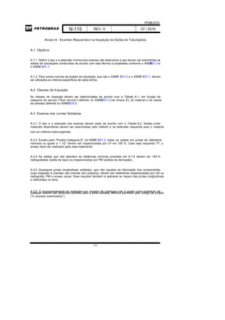 -PÚBLICO-
N-115 REV. H 07 / 2016
71
Anexo A - Exames Requeridos na Inspeção de Solda de Tubulações
A.1 Objetivo
A.1.1 Definir o tipo e a extensão mínima dos exames não destrutivos a que devem ser submetidas as
soldas de tubulações construídas de acordo com esta Norma e projetadas conforme o ASMEB31.3 e
o ASME B31.1.
A.1.2 Para outras normas de projeto de tubulação, que não o ASME B31.3 e o ASME B31.1, devem
ser utilizados os critérios específicos de cada norma.
A.2 Classes de Inspeção
As classes de inspeção devem ser determinadas de acordo com a Tabela A.1, em função da
categoria de serviço (“fluid service”) definido no ASMEB31.3 (ver Anexo E), do material e da classe
de pressão definida no ASMEB16.5.
A.3 Exames das Juntas Soldadas
A.3.1 O tipo e a extensão dos exames devem estar de acordo com a Tabela A.2. Soldas entre
materiais dissimilares devem ser examinadas pelo método e na extensão requerida para o material
com os critérios mais exigentes.
A.3.2 Exceto para “Fluidos Categoria D” do ASME B31.3, todas as soldas em juntas de diâmetros
menores ou iguais a 1 1/2” devem ser inspecionadas por LP em 100 %. Caso seja requerido TT, o
ensaio deve ser realizado após este tratamento.
A.3.3 As soldas que não atendem as distâncias mínimas previstas em 6.1.6 devem ser 100 %
radiografadas (solda de topo) ou inspecionadas por PM (soldas de derivação).
A.3.4 Quaisquer juntas longitudinais soldadas, que não aquelas de fabricação dos componentes
(cuja inspeção é prevista nas normas dos próprios), devem ser totalmente inspecionadas por US ou
radiografia, PM e ensaio visual. Esse requisito também é aplicável ao reparo das juntas longitudinais
e helicoidais na obra.
A.3.5 O acompanhamento da soldagem por inspetor de soldagem não é aceito como substituto dequalquer exame não destrutivo previsto para a junta soldada, embora permitido pelo código de projeto
(“in process examination”).
 