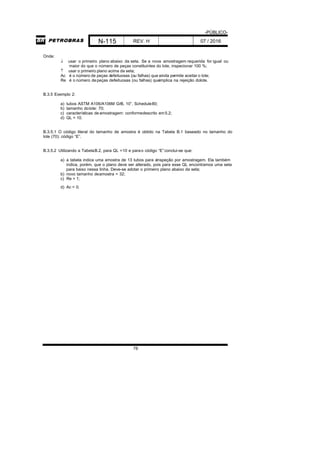 -PÚBLICO-
N-115 REV. H 07 / 2016
78
Onde:
 usar o primeiro plano abaixo da seta. Se a nova amostragem requerida for igual ou
maior do que o número de peças constituintes do lote, inspecionar 100 %;
 usar o primeiro plano acima da seta;
Ac é o número de peças defeituosas (ou falhas) que ainda permite aceitar o lote;
Re é o número depeças defeituosas (ou falhas) queimplica na rejeição dolote.
B.3.5 Exemplo 2:
a) tubos ASTM A106/A106M GrB, 10”, Schedule80;
b) tamanho dolote: 70;
c) características de amostragem: conformedescrito em5.2;
d) QL = 10.
B.3.5.1 O código literal do tamanho de amostra é obtido na Tabela B.1 baseado no tamanho do
lote (70): código “E”.
B.3.5.2 Utilizando a TabelaB.2, para QL =10 e parao código “E”conclui-se que:
a) a tabela indica uma amostra de 13 tubos para ainspeção por amostragem. Ela também
indica, porém, que o plano deve ser alterado, pois para esse QL encontramos uma seta
para baixo nessa linha. Deve-se adotar o primeiro plano abaixo da seta;
b) novo tamanho deamostra = 32;
c) Re = 1;
d) Ac = 0.
 