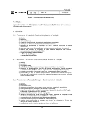 -PÚBLICO-
N-115 REV. H 07 / 2016
79
Anexo C - Procedimentos de Execução
C.1 Objetivo
Apresentar exemplos para elaboração dos procedimentos de execução, listando os itens básicos que
compõem estes procedimentos.
C.2 Conteúdo
C.2.1 Procedimento de Inspeção de Recebiment o de Materiais de Tubulação
a) objetivo;
b) definições;
c) normas aplicáveis;
d) análise da documentação decontrole de qualidadecorrespondente;
e) descrição dos itens, decada material, aserem inspecionados;
f) definição da abrangência da inspeção, por tipo e material: percentual de peças
examinadas;
g) descrição do processo deinspeção, por item aser inspecionado (visual, dimensional);
h) relação dos padrões de aceitação de cada material: exigências das normas
correspondentes; características das RMs;
i) indicação de material liberado/rejeitado:
— forma de identificação;
— local de armazenamento.
C.2.2 Procediment o de Armazena mento e Preservação de M ateriais de Tubulação
a) objetivo;
b) definições;
c) normas aplicáveis;
d) definição do local dearmazenamento, por tipo ecaracterísticas dos materiais;
e) condições de armazenamento, por tipo, de material: empilhamento máximo; inclinação
quando necessário; distância entre as peças e/ou entre estas e piso; tipos de apoio;
f) proteção contraqueda e/ou avarias mecânicas: cuidados;suportação; amarração;
g) preservação, por tipo de material: tamponamento; proteção de superfícies com graxa,
tinta ou uma fina película de revestimento orgânico transparente e removível; proteção
contra chuva e/ou calor.
C.2.3 Procedimento s de Fabricação, Montagem e Condic ionamento de Tubulações
a) objetivo;b) definições;
c) normas aplicáveis;
d) equipamentos auxiliares demontagem: tipos, descrição, capacidade equantidade;
e) instrumentos utilizados: tipos, faixa de utilização e quantidade;
f) dispositivos auxiliares de montagem e de ajustagem para solda: tipos, descrição, função,
quantidade; cuidados na fixação e remoção;
g) características dos processos decorte empregados;
h) sequência de fabricação e de montagem de áreas e sistemas de tubulação: linhas
envolvidas; material de base; faixas de diâmetro e espessura;
i) método decontrole deexecução dejunta soldadapor soldador;
j) método de identificação e rastreabilidade de materiais e “spools”;
k) relação dos procedimentos de soldagem que devem ser utilizados em função das
variáveis do material, espessura;
l) relação dosprocedimentos deinspeção quedevem ser utilizados;
 