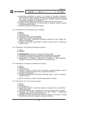 -PÚBLICO-
N-115 REV. H 07 / 2016
80
m) características particulares do projeto e do processo de fabricação: tolerâncias;
sobrecomprimento; ajuste montagem; utilização de acessórios especiais (curvamento de
tubos, curvas em gomos, bocas-de-lobo, reduções); tubulações roscadas; tubulações
encamisadas; preparação para revestimento);
n) características de montagem dos acessórios: montagem de juntas, válvulas, filtros;
o) requisitos de condicionamento nas diversas fases do processo: proteção mecânica;
proteção anticorrosiva; limpeza;
p) requisitos desegurança paraproteção pessoal.
C.2.4 Procedimento d e Pré-Tensionamento de Tubulações
a) objetivo;
b) definições;
c) normas aplicáveis;
d) definição doslocais a serem tensionados;
e) equipamentos utilizados: tipoe capacidade;
f) método de execução: características particulares: aplicação da carga; medição dos
esforços e deslocamentos;
g) cuidados com materiais, equipamentos e pessoal: prevenção quanto a sobrecarga e
proteção pessoal.
C.2.5 Procedimento de Fabricação e M ontagem de Suportes
a) objetivo;
b) definições;
c) normas aplicáveis;d) características dos suportes: tipos, materiais e dimensões básicas;
e) características dos equipamentos empregados: tipos;capacidade equantidade;
f) características do processo de fabricação: corte; solda; ensaios e tolerâncias;
g) características de montagem: posicionamento; montagem e solda; tolerâncias;
ajustagem dos suportes de mola e selagem em suportes tipo berço.
C.2.6 Procedimento de Transpor te de Materiais de Tubulação
a) objetivo;
b) definições;
c) normas aplicáveis;
d) içamento de peças e “spools”: meios de içamento; material empregado; locais de
amarração; equipamentos de içamento e carga máxima admissível;
e) equipamentos detransporte;
f) arrumação paratransporte: posicionamento relativodas peças e “spools”, amarraçãoe
proteção mecânica;
g) aspecto de segurança: cuidados; proteção deequipamentos e pessoal.
C.2.7 Procedimento de TT em Junt as de Tubul ação
a) objetivo;
b) definições;
c) normas aplicáveis;
d) equipamentos, materiais e dispositivos auxiliares empregados: tipos; características;
função e quantidade;
e) instrumentos utilizados: tipos; quantidade local e modo de instalação; faixa de utilização;
f) preparação dos serviços: posicionamento das peças, “spools” e equipamentos;
interligações elétricas das fontes de aquecimento;
g) preparação das juntas: posicionamento e forma de fixação dos termopares; montagem
das fontes de aquecimento; montagem e fixação do isolamento;
 