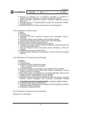 -PÚBLICO-
N-115 REV. H 07 / 2016
81
h) descrição dos parâmetros de TT: temperatura; velocidade de aquecimento e
resfriamento; tempo de tratamento; início e fim do controle de temperatura;
i) método de execução: aquecimento e controle e temperatura; registro das variáveis e
gráfico de TT;
j) precaução durante o TT: segurança pessoal; cuidados com equipamentos materiais;
suportação das peças;
k) providências após o TT:remoção deequipamentos e controle deespessura.
C.2.8 Procedimento d e Teste de Válvulas
a) objetivo;
b) definições;
c) normas aplicáveis;
d) equipamentos de teste e dispositivos auxiliares: tipos, características; função e
quantidade;
e) instrumentos utilizados: tipos, quantidade e faixa de utilização e aferição;
f) descrição doscomponentes aserem testados:corpo; sede;contravedação;
g) fluido de teste: tipo;temperatura e graude pureza;
h) pressões deteste: mínima empregada emáxima admissível;
i) preparativos eprecauções quantoaos aspectos de segurança: bloqueios;equipamentos
e cuidados para proteção pessoal;
j) meios de execução do teste: pressurização; duração, verificações e critérios de
aceitação;
k) características particulares do método do teste;
l) providências após a realização do teste: secagem; proteção anticorrosiva eproteção
mecânica.
C.2.9 Procedimento de Te ste Hidrost ático de Tubul ações
a) objetivo;
b) definições;
c) normas aplicáveis;
d) equipamentos deteste e dispositivos auxiliares:
— tipos, características; função e quantidade;
— drenos e suspiros;
e) instrumentos utilizados: tipos quantidade; local de instalação e faixa de utilização;
f) definição dos sistemas de teste: limites; linhas envolvidas; equipamentos e válvulas
incluídos e excluídos ou modificados;
g) fluido usado no teste: tipo; temperatura; grau de limpeza esalinidade; volume; local de
captação e descarte; compatibilidade com o meio ambiente;
h) pressões deteste: a mínimaadmissível e máxima permitida;
i) preparativos e precauções quanto aos aspectos de segurança: bloqueios; suportação
provisória; acessos; interligações para enchimento, pressurização; drenagem;
equipamentos e cuidados para proteção pessoal;j) meios de execução do teste: pressurização; duração; verificações; aceitação e rejeição;
k) características particulares do método de teste;
l) providências apósa realização doteste: drenagem;remoção dedispositivos auxiliares e
preservação; lavagem da tubulação;
m) coordenador ou responsável técnico.
C.2.10 Procediment o de Teste Pneumátic o de Tubulações
Análogo ao C.2.9, onde aplicável.
 
