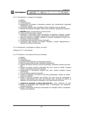 -PÚBLICO-
N-115 REV. H 07 / 2016
82
C.2.11 Procedimento d e Lavagem de Tubulações
a) objetivo;
b) definições;
c) normas aplicáveis;
d) equipamentos de lavagem e dispositivos auxiliares: tipo; características; capacidade;
quantidade e função;
e) instrumentos utilizados: tipos; quantidade; local de instalação e faixa de utilização;
f) definição dos sistemas de lavagem: limites; linhas envolvidas; equipamentos incluídos e
excluídos;g) fluido de lavagem: tipo;temperatura e graude pureza;
h) critério de execução:vazão e duração;
i) preparativos e precauções quanto aos aspectos de segurança: bloqueios; acessos;
suportação provisória; interligações; equipamentos e cuidados para proteção pessoal;
j) meios de execução da lavagem: evolução do processo; verificações no fluído e na
tubulação e critérios de aceitação;
k) características particularesdo processo delavagem;
l) providências após execução da lavagem: drenagem; remoção deequipamentos e
dispositivos auxiliares e preservação.
C.2.12 Procedimento de Sopragem e Limpeza com Vapor
Análogo ao C.2.11, onde aplicável.
C.2.13 Procediment o de Limpeza Q uímica de Tubulações
a) objetivo;
b) definições;
c) normas aplicáveis;
d) fluxograma do(s)sistema(s) comrespectivos bloqueios;
e) fases da limpeza (alcalina, ácida, neutralizante, apassivante);
f) soluções de limpeza (natureza química,concentração, temperatura etempo) para cada
fase;
g) métodos de limpeza contendo informações tais como: pontos de injeção, drenagem
sentido e velocidade de fluxo para cada fase;
h) equipamentos e instrumentos auxiliares (tais como: bombas mangotes, tanques,
termômetros);
i) forma de diluição einjeção das soluções;
j) controle da qualidade a ser feito em cada fase (periodicidade, métodos de análise
critérios de aceitação);
k) método e local para drenagem das soluções, bem como forma de neutralização e
cuidados implementados para evitar que partículas soltas, removidas do sistema, se
depositem nos pontos baixos da tubulação ou em longos trechos horizontais;
l) cuidados de segurança a serem observados (tais como: isolamento da área,equipamentos de proteção e pontos de água corrente);
m) método de preservação do(s) sistema(s) limpo e desmontagem dos dispositivos
auxiliares de limpeza;
n) quando a preservação for feita por pressurização com nitrogênio, definir a pressão aser
mantida no(s) sistema(s).
 