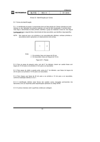-PÚBLICO-
N-115 REV. H 07 / 2016
83
Anexo D - Identificação por Cores
D.1 Forma de Identif icação
D.1.1 A identificação de peças e componentes deve ser feita através de 2 faixas coloridas de cores
distintas ou não, aplicadas nos próprios materiais, em local de fácil visualização. A primeira faixa,
mais larga e denominada de faixa primária, identifica o grupo de materiais e deve ter uma largura
2 vezes maior que a segunda faixa, denominada de faixa secundária, que identifica a liga específica(ver Tabela D.1).
NOTA Nos casos em que a cor primária e a cor secundária são idênticas, as faixas primárias e
secundárias devem apresentar um distanciamento entre ambas.
1 2
Onde:
1 - Cor primária: faixa com largura de 20 mm;
2 - Cor secundária: faixa com largura de 10 mm.
Figur a D.1 - Faixas
D.1.2 Para as peças de pequeno porte, com até 2” de diâmetro, devem ser usadas faixas com
largura de 10 mm para a cor primária e 5 mm para a cor secundária.
D.1.3 Para peças de médio e grande porte, acima de 2” de diâmetro, usar faixas de largura de
20 mm para a cor primária e 10 mm para a cor secundária.
D.1.4 Para chapas usar faixas de 20 mm para a cor primária e 10 mm para a cor secundária,
conforme localização definida no D.2.1.
D.1.5 A identificação definida nesta Norma não substitui outras marcações permanentes dos
fabricantes como as requeridas pelas especificações aplicáveis do código ASTM.
D.1.6 A pintura nãodeve cobrir superfícies ondehouver soldagem.
 