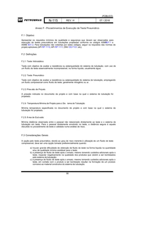 -PÚBLICO-
N-115 REV. H 07 / 2016
98
Anexo F - Procedimentos de Execução de Teste Pneumático
F.1 Objetivo
Apresentar os requisitos mínimos de qualidade e segurança que devem ser observados para
execução de testes pneumáticos em tubulações projetadas conforme os códigos ASMEB31.1 e
ASME B31.3. Para tubulações não cobertas por estes códigos, seguir os requisitos das normas de
projeto aplicáveis (API RP 1110, API RP 1111, DNV OS F101, etc).
F.2 Definições
F.2.1 Teste Hidrostático
Teste com objetivo de avaliar a resistência ou estanqueidade do sistema de tubulação, com uso de
um fluido de teste essencialmente incompressível, na forma líquida; usualmente água.
F.2.2 Teste Pneumático
Teste com objetivo de avaliar a resistência ou estanqueidade do sistema de tubulação, empregando
um fluido compressível como fluido de teste; geralmente nitrogênio ou ar.
F.2.3 Pres são de Projeto
A pressão indicada no documento de projeto e com base na qual o sistema de tubulação foi
projetado.
F.2.4 Temperatura Mínima de Projeto para o Sis tema de Tubulação
Mínima temperatura especificada no documento de projeto e com base na qual o sistema de
tubulação foi projetado.
F.2.5 Á rea de Exclusão
Mínima distância observada entre o pessoal não relacionado diretamente ao teste e o sistema de
tubulação em teste. Para o pessoal diretamente envolvido no teste, a distância segura é aquela
discutida no procedimento de teste e validada numa análise de risco.
F.3 Considerações Gerais
A opção pelo teste pneumático, devido ao grau de risco inerente à utilização de um fluido de teste
compressível, deve ser uma opção tomada preferencialmente quando:
a) houver grande dificuldade de obtenção de fluido de teste na forma líquida na quantidade
e/ou de qualidade mínima aceitável para o teste;
b) a presença de fluido de teste após o ensaio, mesmo tomando cuidados adicionais após o
teste, impactar negativamente na qualidade dos produtos que vierem a ser bombeados
pelo sistema de tubulação;
c) a presença de fluido de teste após o ensaio, mesmo tomando cuidados adicionais após o
teste, em contato com o produto a ser bombeado resultar na formação de um produto
corrosivo ao material construtivo do sistema de tubulação.
 