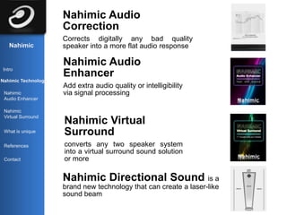 Nahimic Audio
                     Correction
                     Corrects digitally any bad quality
   Nahimic           speaker into a more flat audio response

                     Nahimic Audio
Intro
                     Enhancer
Nahimic Technology
                     Add extra audio quality or intelligibility
 Nahimic             via signal processing
 Audio Enhancer

 Nahimic
 Virtual Surround
                     Nahimic Virtual
 What is unique      Surround
 References          converts any two speaker system
                     into a virtual surround sound solution
 Contact             or more

                     Nahimic Directional Sound is a
                     brand new technology that can create a laser-like
                     sound beam
 