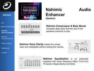 Nahimic                             Audio
   Nahimic                                        Enhancer
                                                  (Speaker)

Intro

Nahimic Technology                                 Nahimic Compressor & Bass Boost
                                                   recreates deep bass that the size of the
Nahimic                                            speakers prevents to play.
Audio Enhancer

Nahimic
Virtual Surround


What is unique
                     Nahimic Voice Clarity makes the voices
                     clear and intellegible without raising the volume.
References

Contact



                                               Nahimic      Equalization    is an advanced
                                               equalizer with sharp frequency effect. From 8 to
                                               16 bands independently controlled.
 