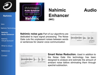 Nahimic                           Audio
   Nahimic                                      Enhancer
                                                (MIC)

Intro

Nahimic Technology

Nahimic
Audio Enhancer       Nahimic noise gate Part of our algorithms are
                     dedicated to input signal processing. The Noise
Nahimic              Gate cuts the unpleasant noises between words
Virtual Surround
                     or sentences for clearer voice communication
What is unique


References

Contact
                                                Smart Noise Reduction. Used in addition to
                                                the Noise Gate this technology has been
                                                designed to analyze and estimate the amount of
                                                ambiant noise before eliminating them through
                                                spectral subtraction.
 