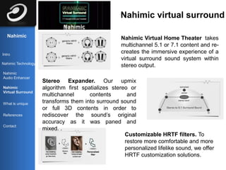 Nahimic virtual surround

   Nahimic                                           Nahimic Virtual Home Theater takes
                                                     multichannel 5.1 or 7.1 content and re-
Intro
                                                     creates the immersive experience of a
                                                     virtual surround sound system within
Nahimic Technology
                                                     stereo output.
Nahimic
Audio Enhancer
                     Stereo Expander. Our upmix
Nahimic              algorithm first spatializes stereo or
Virtual Surround
                     multichannel       contents       and
What is unique       transforms them into surround sound
                     or full 3D contents in order to
References           rediscover the sound’s original
                     accuracy as it was paned and
Contact
                     mixed. .
                                                      Customizable HRTF filters. To
                                                      restore more comfortable and more
                                                      personalized lifelike sound, we offer
                                                      HRTF customization solutions.
 