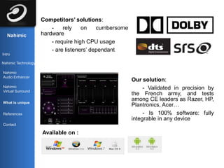 Competitors’ solutions:
                         -    rely    on    cumbersome
   Nahimic           hardware
                         - require high CPU usage
                         - are listeners’ dependant
Intro

Nahimic Technology

Nahimic
Audio Enhancer
                                                         Our solution:
Nahimic                                                       - Validated in precision by
Virtual Surround
                                                         the French army, and tests
                                                         among CE leaders as Razer, HP,
What is unique
                                                         Plantronics, Acer…
References                                                    - Is 100% software: fully
                                                         integrable in any device
Contact

                     Available on :
 