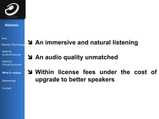 Nahimic


Intro

Nahimic Technology    An immersive and natural listening
Nahimic
Audio Enhancer
                      An audio quality unmatched
Nahimic
Virtual Surround


What is unique        Within license fees under the cost of
References             upgrade to better speakers
Contact
 