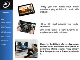 Today you can watch your movie
                    anywhere, play or listen to music with
   Nahimic          mobility!


Intro

Nahimic Solutions
                    HD or 3D visual enhance your media
Nahimic
Audio Enhancer
                    experience!

Nahimic
                    BUT audio quality is DECREASING as
Virtual Surround    speakers are smaller or thinner.

What is unique


References

Contact             However, the billions of everyday stereo
                    devices used worldwide are capable of
                    delivering lifelike sound. They simply
                    lack the appropriate software to unleash
                    it.
 
