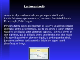 La decantació Aquest és el procediment adequat per separar dos líquids immiscibles (no es poden mesclar) que tenen densitats diferents. Per exemple, l’oli i l’aigua. Per dur a terme aquest procediment es fa servir un embut especial, anomenat embut de decantació, que té una aixeta a la part inferior. Quan els dos líquids estan clarament separats, l’aixeta s’obre i en surt el primer, que és el líquid que té una densitat més alta. Quan s’ha recollit gairebé tot el primer líquid, la petita quantitat final, juntament amb una petita quantitat inicial del segon líquid (interfase), es llença. 