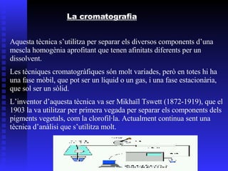 La cromatografia Aquesta tècnica s’utilitza per separar els diversos components d’una mescla homogènia aprofitant que tenen afinitats diferents per un dissolvent. Les tècniques cromatogràfiques són molt variades, però en totes hi ha una fase mòbil, que pot ser un líquid o un gas, i una fase estacionària, que sol ser un sòlid. L’inventor d’aquesta tècnica va ser Mikhaïl Tswett (1872-1919), que el 1903 la va utilitzar per primera vegada per separar els components dels pigments vegetals, com la clorofil·la. Actualment continua sent una tècnica d’anàlisi que s’utilitza molt. 