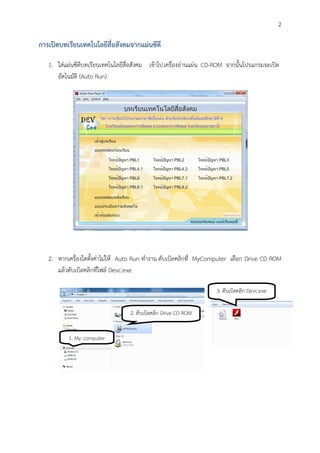 2

การเปิดบทเรียนเทคโนโลยีสื่อสังคมจากแผ่นซีดี

   1. ใส่แผ่นซีดีบทเรียนเทคโนโลยีสื่อสังคม เข้าไปเครื่องอ่านแผ่น CD-ROM จากนั้นโปรแกรมจะเปิด
      อัตโนมัติ (Auto Run)




   2. หากเครื่องใดตั้งค่าไม่ให้ Auto Run ทางาน ดับเบิลคลิกที่ MyComputer เลือก Drive CD ROM
      แล้วดับเบิลคลิกที่ไฟล์ Devc.exe

                                                                   3. ดับเบิลคลิก Devc.exe

                                  2. ดับเบิลคลิก Drive CD ROM


          1. My computer
 