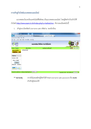 5

การเข้าสู่เว็บไซต์แบบทดสอบออนไลน์

       แบบทดสอบในบทเรียนเทคโนโลยีสื่อสังคม เป็นแบบทดสอบออนไลน์ โดยผู้จัดทานาไปเก็บไว้ที่
เว็บไซต์ http://www.exam.in.th/index.php?u=hathaichon ดังรายละเอียดต่อไปนี้

   1. เข้าสู่ระบบโดยพิมพ์ Username และ รหัสผ่าน ของนักเรียน




   ** หมายเหตุ       หากยังไม่เคยสมัครผู้จัดทาได้กาหนด Username และ password เป็น testb
                     สาหรับผู้ทดลองใช้
 