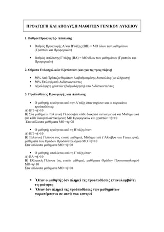 ΠΡΟΑΓΩΓΗ ΚΑΙ ΑΠΟΛΥΣΗ ΜΑΘΗΤΩΝ ΓΕΝΙΚΟΥ ΛΥΚΕΙΟΥ
1. Βαθμοί Προαγωγής- Απόλυσης
 Βαθμός Προαγωγής Α΄και Β΄τάξης (ΒΠ) = ΜΟ όλων των μαθημάτων
(Γραπτών και Προφορικών)
 Βαθμός Απόλυσης Γ΄τάξης (ΒΑ) = ΜΟ όλων των μαθημάτων (Γραπτών και
Προφορικών)
2. Θέματα Ενδοσχολικών Εξετάσεων (και για τις τρεις τάξεις)
 50% Από Τράπεζα Θεμάτων Διαβαθμισμένης Δυσκολίας (με κλήρωση)
 50% Επιλογή από Διδάσκοντα/ντες
 Αξιολόγηση γραπτών (βαθμολόγηση) από Διδάσκοντα/ντες
3. Προϋποθέσεις Προαγωγής και Απόλυσης
 Ο μαθητής προάγεται από την Α΄τάξη όταν ισχύουν και οι παρακάτω
προϋποθέσεις:
Α) ΒΠ =ή>10
Β) Στα μαθήματα Ελληνική Γλώσσα(σε κάθε διακριτό αντικείμενο) και Μαθηματικά
(σε κάθε διακριτό αντικείμενο) ΜΟ Προφορικών και γραπτών =ή>10
Στα υπόλοιπα μαθήματα ΜΟ =ή>08
 Ο μαθητής προάγεται από τη Β΄τάξη όταν:
Α) ΒΠ =ή>10
Β) Ελληνική Γλώσσα (ως ενιαίο μάθημα), Μαθηματικά (΄Αλγεβρα και Γεωμετρία),
μαθήματα των Ομάδων Προσανατολισμού ΜΟ =ή>10
Στα υπόλοιπα μαθήματα ΜΟ =ή>08
 Ο μαθητής απολύεται από τη Γ΄τάξη όταν:
Α) ΒΑ =ή>10
Β) Ελληνική Γλώσσα (ως ενιαίο μάθημα), μαθήματα Ομάδων Προσανατολισμού
ΜΟ=ή>10
Στα υπόλοιπα μαθήματα ΜΟ =ή>08
 ΄Οταν ο μαθητής δεν πληρεί τις προϋποθέσεις επαναλαμβάνει
τη φοίτηση
 ΄Οταν δεν πληρεί τις προϋποθέσεις των μαθημάτων
παραπέμπεται σε αυτά που υστερεί
 