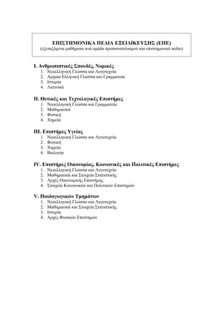 ΕΠΙΣΤΗΜΟΝΙΚΑ ΠΕΔΙΑ ΕΞΕΙΔΙΚΕΥΣΗΣ (ΕΠΕ)
(εξεταζόμενα μαθήματα ανά ομάδα προσανατολισμού και επιστημονικό πεδίο)
Ι. Ανθρωπιστικές Σπουδές, Νομικές
1. Νεοελληνική Γλώσσα και Λογοτεχνία
2. Αρχαία Ελληνική Γλώσσα και Γραμματεία
3. Ιστορία
4. Λατινικά
ΙΙ. Θετικές και Τεχνολογικές Επιστήμες
1. Νεοελληνική Γλώσσα και Γραμματεία
2. Μαθηματικά
3. Φυσική
4. Χημεία
ΙΙΙ. Επιστήμες Υγείας
1. Νεοελληνική Γλώσσα και Λογοτεχνία
2. Φυσική
3. Χημεία
4. Βιολογία
ΙV. Επιστήμες Οικονομίας, Κοινωνικές και Πολιτικές Επιστήμες
1. Νεοελληνική Γλώσσα και Λογοτεχνία
2. Μαθηματικά και Στοιχεία Στατιστικής
3. Αρχές Οικονομικής Επιστήμης
4. Στοιχεία Κοινωνικών και Πολιτικών Επιστημών
V. Παιδαγωγικών Τμημάτων
1. Νεοελληνική Γλώσσα και Λογοτεχνία
2. Μαθηματικά και Στοιχεία Στατιστικής
3. Ιστορία
4. Αρχές Φυσικών Επιστημών
 