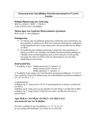 Εισαγωγή στην Τριτοβάθμια Εκπαίδευση αποφοίτων Γενικού
Λυκείου
Βαθμός Προαγωγής και Απόλυσης
(Β.Π.Α.)=(ΑX0.4 + ΒX0,7 + ΓX0.9) /2
Αυτός ο Β.Π.Α είναι ο 5ος βαθμός.
Μέσος όρος των Γραπτών Πανελλαδικών εξετάσεων
Μ.Ο =(α+β +γ +δ)/4 μαθήματα.
Επισήμανση:
 Αν κάποιος από τους βαθμούς προαγωγής ή απόλυσης είναι μεγαλύτερος της
μίας μονάδας σε σχέση με τον Μ.Ο των 4 γραπτώς εξεταζόμενων μαθημάτων
αναπροσαρμόζεται ώστε να μην απέχει πάνω από μία μονάδα από τον βαθμό
του Μ.Ο.
 Σε περίπτωση που ο βαθμός προαγωγής ή απόλυσης είναι μικρότερος σε
σχέση με το Μ.Ο. των τεσσάρων ανά Ομάδα Προσανατολισμού μαθημάτων,
ο βαθμός αυτός αναπροσαρμόζεται προς τα άνω κατά μία το πολύ μονάδα
(και μέχρι του ορίου του Μ.Ο.) κατά τον υπολογισμό με τον ανά τάξη
προβλεπόμενο συντελεστή.
ΠΑΡΑΔΕΙΓΜΑ
1. Ο μaθητής Χ έχει : Βαθμό προαγωγής Α΄ Λυκείου: 15
Βαθμό προαγωγής Β΄ Λυκείου: 14
Βαθμό απόλυσης Γ΄ Λυκείου: 11
2. Ο μαθητής Χ έχει γράψει στα 4 πανελλαδικά εξεταζόμενα μαθήματα: 11,12,14,15
Άρα ο μαθητής Χ έχει Μ.Ο. βαθμολογίας στα 4 πανελλαδικά εξεταζόμενα μαθήματα
(11+12+14+15) /2 = 13
Αναπροσαρμογή:
Ο βαθμός της Α΄ τάξης γίνεται: 14 (Το 15 προασαρμόζεται να απέχει 1 μονάδα από
τον Μ.Ο.)
Ο βαθμός της Β΄ τάξης μένει ως έχει δηλαδή 14 (γιατί απέχει 1 μονάδα από το ΜΟ)
Ο βαθμός της Γ΄ τάξης γίνεται 12 (βελτιώνεται κατά 1 μονάδα που είναι και το
μέγιστο όριο)
Άρα: Β.Π.Α.= (14 Χ0,4)+ (14 Χ0,7) +(12 Χ0,9 )=13,1
που αποτελεί και τον 5ο βαθμό.
Συνεπώς ο μαθητής Χ έχει τους βαθμούς: 11, 12, 14, 15, 13,1
με τους οποίους θα διεκδικήσει την είσοδό του σε ΑΕΙ/ΤΕΙ
 