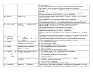 26 BUSCAR

Buscar texto

27 REEMPLAZAR

Buscar y
documento

28 IMÁGENES EN
MINIATURA

Ver

29 Márgenes

reemplazar en un

imágenes
en
miniatura
de
las
páginas
Para configurar los tamaños de los
márgenes en el documento

30 Tamaño

Para seleccionar un tamaño de
papel, en la pestaña

31 Inserción
de
números
de
página

Para insertar un diseño de número
de página prediseñado

32

Para aplicar formato a los números
de página

33 ENCABEZADO

Agregarun

encabezado

2. Haga lo siguiente:
a. En Imprimir, en el cuadro Copias, escriba el número de copias que desee imprimir.
b. En Impresora, asegúrese de que esté seleccionada la impresora que desee.
c. En Configuración, se seleccionan las configuraciones de impresión predeterminadas para la
impresora.
Si desea cambiar una configuración, haga clic en ella y luego seleccione la que desee.
3. Cuando esté satisfecho con la configuración, haga clic en Imprimir.
1. En la ficha Inicio, en el grupo Edición, haga clic en Buscar. O presione CTRL+F. Se abre el
panel de navegación.
2. En el cuadro Buscar en documento, escriba el texto que desea buscar.
3. Haga clic en un resultado para verlo en el documento, o examine los resultados haciendo
clic en las flechas Resultado de la búsqueda siguiente y Resultado de la búsqueda anterior.
1. En la ficha Página principal, en el grupo Edición, haga clic en Reemplazar.
2. En el cuadro Buscar, escriba el texto que desee buscar y reemplazar.
3. En el cuadro Reemplazar con, escriba el texto de reemplazo.
4. Haga clic en Buscar siguiente y siga uno de estos procedimientos:
a. Para reemplazar el texto resaltado, haga clic en Reemplazar.
b. Para reemplazar todas las instancias del texto en el documento, haga clic en Reemplazar
todo.
c. Para omitir esta instancia del texto y proceder a la siguiente, haga clic en Buscar siguiente.
1. En la ficha Vista del grupo Mostrar, active la casilla Panel de navegación.
2. En el panel de navegación, haga clic en la pestaña Examina las páginas del documento.
3. Para ir a una página del documento, haga clic en la imagen en miniatura.
1.- en la pestaña Diseño de página
2.- en el grupo Configurar página
3.- haga clic en Márgenes y seleccione un tamaño.
1.- Diseño de página, en el grupo Configurar página
2.- haga clic en Tamaño
3.- De clic en el tamaño que desee para el documento.
1.- en la pestaña “Insertar”, en el grupo ‘Encabezado y pie de página’
2.- haga clic en la flecha ‘Número de página’.
3.- En la lista Número de página, elija ‘Final de página’
4.- seleccione un diseño.
1.-en la pestaña Diseño de Herramientas para encabezado y pie de página
2.- En el grupo Encabezado y pie de página
3.- haga clic en Número de página
4.- seleccione la opción ‘Formato del número de página’.
1.-Haga doble clic en el área del encabezado o en el área del pie de página (cerca de la parte
superior de la página o cerca de la parte inferior de la página). De esta forma se abre la ficha

 