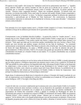 Hegem onía o supervivencia

2 de 7

file:///C:/Docum ents% 20and% 20Settings/VICT O R/E scritorio/he...

El espectro es muy amplio: sólo excluye los “andrajosos restos de los aislacionistas más duros” y "aquellos
pocos radicales sitiados que todavía extrañan los días de gloria de la década de los sesenta” y es "tan
acreditada que se encuentra virtualmente inmune contra el desafío" (Bacevich). El primer princípio es
sencillo: "America como vanguardia histórica”. Segun este acreditado princípio, "la historia tiene una
dirección y un destino discernible. Ùnica entre todas las naciones del mundo, Estados Unidos comprenden y
revelan la finalidad de la historia”, es decir, “la libertad, conquistada mediante la difusión del capitalismo
democrático y personificada por el Modelo de Vida Americano”. Por consecuencia, la hegemonía
estadounidense representa la realización de la finalidad de la historia; la más pura obviedad, " virtualmente
inmune contra el desafío".

Este princípio no es de ninguna manera nuevo, y Estados Unidos tampoco es el único, historicamente, en
calentarse al fuego de las alabanzas provenientes de los pensadores domésticos.

Contrariamente a esto, la finalidad ofrecida al público – la protección contra los “estados pícaros” – no es
tomada muy en serio. Ningún estado lanzaría misiles contra Estados Unidos a menos que no se dedique al
suicidio colectivo instantáneo. Y hay medios mucho más fáciles y seguros para infligir daños enormes a su
territorio. "Todo aquel que dude que los terroristas puedan contrabandear una ojiva nuclear a Nueva York,
tendría que tener presente que podrían siempre envolverla en una bala de marihuana " ha comentado
sardonicamente un prominente analista. Otro llama la atención sobre el hecho que “una bomba nuclear capaz
de borrar del mapa Manhattan y de matar a 100.000 personas es una bala de plutonio del peso de
aproximadamente 15 libras [6,8 kilos. N.D.T.]. Es un poco más grande que una pelota de softball. Se podría
contrabandear una bomba así a Estados Unidos en una maleta. Y si se puede contrabandear una, se pueden
contrabandear muchas”.

Desde luego las armas nucleares no son las únicas armas de destrucción masiva (ADM): se puede argumentar
que las armas químicas y biológicas representan una amenaza mayor contra el rico y poderoso. El tratado de
1997 que prohibe las armas quimicas está languideciendo sobre todo porque Estados Unidos no ha financiado
las inspecciones y otras acciones al mismo tiempo en que Washington le ha “tomado el pelo” al tratado
eximiéndose de hecho, como observa un analista mayor del Centro Henry Stimson. La prohibición de las
armas biológicas ha sido minada por la insistencia de Estados Unidos en limitar las inspecciones “para
proteger las indústrias farmacéuticas y biotecnológicas americanas”
Según dicen, la administración Bush tiene la intención de rechazar el borrador del tratado resultante de seis
años de negociaciones con el expediente de verificar su conformidad con el tratado de 1972 que prohibe las
armas biológicas. (NYT, 27 de April, 20 de Mayo de 2001).

A parte de todo esto, se reconoce ampliamente que la amenaza más seria contra Estados Unidos (y el mundo)
es el enorme sistema de armas nucleares soviéticas, con sus dispositivos de seguridad y de mando-y-control
que se han deteriorado severamente tras el colapso de la economia bajo las reformas neoliberales. Los
negociadores de Clinton han estimulado a Rusia a adoptar la estratégia de Washington de alerta de
lanzamiento para mitigar la ansiedad rusa respecto al PMB y al anulamiento del tratado ABM, una propuesta
“bastante bizarra”, como comentó un experto, porque “sabemos que su sistema de alerta está lleno de
agujeros”. En los últimos años se ha llegado peligrosamente cerca de lanzamientos accidentales. Clinton tenía
un pequeño programa para asistir a Rusia en la tarea de tutelar y desarmar el arsenal nuclear y de proveer

22/09/2006 04:44 p.m .

 