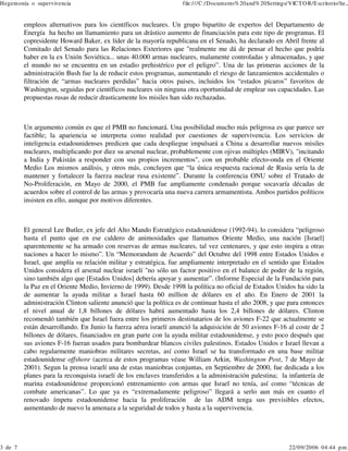 Hegem onía o supervivencia

3 de 7

file:///C:/Docum ents% 20and% 20Settings/VICT O R/E scritorio/he...

empleos alternativos para los científicos nucleares. Un grupo bipartito de expertos del Departamento de
Energía ha hecho un llamamiento para un drástico aumento de financiación para este tipo de programas. El
copresidente Howard Baker, ex líder de la mayoría republicana en el Senado, ha declarado en Abril frente al
Comitado del Senado para las Relaciones Exteriores que "realmente me dá de pensar el hecho que podría
haber en la ex Unión Soviética... unas 40.000 armas nucleares, malamente controladas y almacenadas, y que
el mundo no se encuentra en un estadio prehistérico por el peligro”. Una de las primeras acciones de la
administración Bush fue la de reducir estos programas, aumentando el riesgo de lanzamientos accidentales o
filtración de “armas nucleares perdidas” hacia otros paises, incluidos los “estados pícaros” favoritos de
Washington, seguidas por científicos nucleares sin ninguna otra oportunidad de emplear sus capacidades. Las
propuestas rusas de reducir drasticamente los misiles han sido rechazadas.

Un argumento común es que el PMB no funcionará. Una posibilidad mucho más peligrosa es que parece ser
factible; la apariencia se interpreta como realidad por cuestiones de supervivencia. Los servicios de
inteligencia estadounidenses predicen que cada despliegue impulsará a China a desarrollar nuevos misiles
nucleares, multiplicando por diez su arsenal nuclear, probablemente con ojivas múltiples (MIRV), "incitando
a India y Pakistán a responder con sus propios incrementos", con un probable efecto-onda en el Oriente
Medio Los mismos análisis, y otros más, concluyen que “la única respuesta racional de Rusia sería la de
mantener y fortalecer la fuerza nuclear rusa existente”. Durante la conferencia ONU sobre el Tratado de
No-Proliferación, en Mayo de 2000, el PMB fue ampliamente condenado porque socavaría décadas de
acuerdos sobre el control de las armas y provocaría una nueva carrera armamentista. Ambos partidos políticos
insisten en ello, aunque por motivos diferentes.

El general Lee Butler, ex jefe del Alto Mando Estratégico estadounidense (1992-94), lo considera “peligroso
hasta el punto que en ese caldero de animosidades que llamamos Oriente Medio, una nación [Israel]
aparentemente se ha armado con reservas de armas nucleares, tal vez centenares, y que esto inspira a otras
naciones a hacer lo mismo”. Un “Memorandum de Acuerdo” del Octubre del 1998 entre Estados Unidos e
Israel, que amplía su relación militar y estratégica, fue ampliamente interpretado en el sentido que Estados
Unidos considera el arsenal nuclear israelí "no sólo un factor positivo en el balance de poder de la región,
sino también algo que [Estados Unidos] debería apoyar y aumentar”. (Informe Especial de la Fundación para
la Paz en el Oriente Medio, Invierno de 1999). Desde 1998 la política no oficial de Estados Unidos ha sido la
de aumentar la ayuda militar a Israel hasta 60 million de dólares en el año. En Enero de 2001 la
administración Clinton saliente anunció que la política es de continuar hasta el año 2008, y que para entonces
el nivel anual de 1,8 billones de dólares habrá aumentado hasta los 2,4 billones de dólares. Clinton
recomendó también que Israel fuera entre los primeros destinatarios de los aviones F-22 que actualmente se
están desarrollando. En Junio la fuerza aérea israelí anunció la adquisición de 50 aviones F-16 al coste de 2
billones de dólares, financiados en gran parte con la ayuda militar estadounidense, y esto poco después que
sus aviones F-16 fueran usados para bombardear blancos civiles palestinos. Estados Unidos e Israel llevan a
cabo regularmente maniobras militares secretas, así como Israel se ha transformado en una base militar
estadounidense offshore (acerca de estos programas véase William Arkin, Washington Post, 7 de Mayo de
2001). Segun la prensa israelí una de estas maniobras conjuntas, en Septiembre de 2000, fue dedicada a los
planes para la reconquista israelí de los enclaves transferidos a la administración palestina; la infantería de
marina estadounidense proporcionó entrenamiento con armas que Israel no tenía, así como “técnicas de
combate americanas”. Lo que ya es “extremadamente peligroso” llegará a serlo aun más en cuanto el
renovado ímpetu estadounidense hacia la proliferación de las ADM tenga sus previsibles efectos,
aumentando de nuevo la amenaza a la seguridad de todos y hasta a la supervivencia.

22/09/2006 04:44 p.m .

 