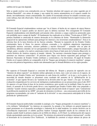 Hegem onía o supervivencia

5 de 7

file:///C:/Docum ents% 20and% 20Settings/VICT O R/E scritorio/he...

satélites de los que éste depende.
Sólo se puede resolver esta contradicción con un “domínio absoluto del espacio así como sugerido por el
informe Rumsfeld”, con armas de ataque y una espiral de carrera armamentista en el espacio cuando los
demás, inevitablemente, tomen contramedidas. En cambio él recomienda reforzar los tratados existentes que,
como subraya, han sido observados. Todo esto tendría un sentido si la finalidad fuera la supervivencia y no la
hegemonía.

El Comando Espacial estadounidense sostiene que “en el futuro, el hecho de ser capaces de atacar blancos
terrestres desde el espacio podría ser decisivo para la defensa nacional. Por consiguiente El Comando
Espacial estadounidense está identificando activamente roles, misiones y cargas explosivas potenciales para
este problable nuevo campo de batalla”. El fundamento fue explicado en su folleto “Visión para el 2020”. La
primera finalidad es anunciada de manera destacada en la cobertura de frente: “Dominando la dimensión
espacial de las operaciones militares para proteger los intereses y las inversiones estadounidenses”. Esta es la
próxima fase de la tarea historica de las fuerzas armadas. “Durante la expansión de los Estados Unidos
continentales hacia el Oeste, los puestos militares avanzados y la caballería adquirieron importancia
protegiendo nuestras caravanas, nuestros poblados y nuestro ferrocarril” – actuando sólo en plan de
autodefensa, debemos entender, tal vez persiguiendo los esfuerzos bien intencionados, aunque fracasados, de
“dirigir, guiar y ayudar a los nativos americanos [entre otros] hacia el lado justo de la historia (Bacevich), la
misión histórica de América respecto al mundo. Además “las naciones construían buques para proteger y
aumentar sus intereses comerciales”. El próximo paso lógico son fuerzas espaciales para proteger “los
Intereses Nacionales de Estados Unidos [militares y comerciales] y las Inversiones. El papel de Estados
Unidos en el espacio debería ser comparable al de los “buques que protegían el comercio marítimo”, aunque
con una sola potencia hegemónica, mucho más abrumadora que la Armada Británica en los siglos pasados.

Por supuesto el Comando Espacial es conciente del dilema de Krepon y proyecta de superarlo con un
“dominio de pleno espectro”: un dominio militar aplastante en tierra, mar y aire así como en el espacio, de
manera tal que Estados Unidos será “preminente en cada forma de conflicto”, en la paz y en la guerra. La
necesidad de tamaño dominio se presentará como resultado del aumento de la “globalización de la
economía”, lo que supone llevará a un “aumento de la división entre los que ‘tienen’ y los que ‘no tienen’,
evaluación compartida por los servicios de inteligencia estadounidenses en sus proyecciones para el año 2015
(lo opuesto a lo que forma la base de las teorias económicas, pero acorde con la realidad). Entre los que no
tienen, el aumento de la división puede llevar a una inquietud que Estados Unidos debe estar preparado a
controlar “usando sistemas espaciales y planeando ataques de precisión desde el espacio” para “contrarrestar
la proliferación mundial de las ADM” por parte de elementos revoltosos – una consecuencia previsible de los
programas recomendados, tal como el “aumento de la división” es una consecuencia anticipada de la forma
preferida de “globalización”.

El Comando Espacial podría haber extendido la analogía a los “buques protegiendo el comercio marítimo” y
a los militares “defendiendo” los intereses en expansión. La armada y los militares en general jugaron un
papel preminente en el desarrollo tecnológico e industrial de la edad moderna. Lo mismo hicieron con la
consolidación empresarial: el célebre pacifista Andrew Carnegie dependió mucho de los contratos de la
armada cuando fundó la primera empresa de un billón de dólares, la US Steel. La militarización del espacio
brinda oportunidades parecidas en la era actual. “En términos de potencial tecnológico internacional”, escribe
el historiador de la economia Clive Trebilcock , la habilidad de construir el mayor número de piezas de

22/09/2006 04:44 p.m .

 