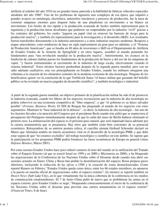 Hegem onía o supervivencia

6 de 7

file:///C:/Docum ents% 20and% 20Settings/VICT O R/E scritorio/he...

artillería al rededor del año 1910 era en grandes lineas parecida a la habilidad de fabricar vehiculos espaciales
alrededor del año 1980”. Uno de los problemas de ingenería más complejos de esa época, que impulsó a
grandes avances en metalurgía, electrónica, untensilios mecánicos y procesos de producción, fue la tarea de
construir máquinas enormes para disparar balas de una plataforma en movimiento a un blanco en
movimiento. Los fusiles de tiro rápido y la producción avanzada de fusiles también representaron para la
ingeniería y la producción tareas desafiantes que pudieron ser emprendidas por la industria “civíl” gracias a
los contratos del gobierno, los cuales “jugaron un papel vital en remover las barreras de riesgo para la
producción masíva”; y también [lo representaron] para la investigación y el desarrollo (I&D). Los resultados
fueron transferidos directamente a la industria automotora y a otras industrias mayores modernas. Respecto a
etapas antecedentes, estas tendencias de hace un siglo representaron un gran paso en adelante, y el “Sistema
de Producción Americano”, que se basaba en 40 años de inversiones e I&D en el Departamento de Artillería
de Estados Unidos de la Armería de Springfield y en otros lugares, asombró al mundo poniendo los
fundamentos para “una revolución mundial en la producción masíva”. Anteriormente, los avances en la
fundición de cañones habían puesto los fundamentos de la producción de hierro y del uso de las máquinas de
vapor, “y fueron instrumentales al crecimiento de la industria de larga escala, efectivamente creando el
sistema industrial". Estos mismos factores perduraban después de la segunda guerra mundial, pero con un
salto adelante cualitativo, esta vez principalmente en Estados Unidos, cuando los militares otorgaron una
cobertura a la creación de los elementos centrales de la moderna economia de alta tecnologia. Ninguno de los
beneficiarios quiere ver la conclusión de lo que Trebilcock llama “el banco militar que gastando del bolsillo
público se ha revelado un macizo pagador de desarrollo científico”, y también tecnológico e industrial.

A partir de la segunda guerra mundial, un objetivo primario de la planificación militar ha sido él de promover
la industria avanzada, cuando los líderes de los negocios reconocieron que la industria de alta tecnología no
podría sobrevivir en una economía competitíva de “libre empresa”, y que “el gobierno es su único salvador
posible” (Fortune, Business Week). El SDI de Reagan fue pregonado al mundo de los negocios con estos
argumentos. Mantener la “base industrial de la defensa” – es decir, la industria de alta tecnología – fue uno de
los factores llevados a la atención del Congreso por el presidente Bush cuando éste pidió que se mantuviera el
presupuesto del Pentágono inmediatamente después de que la caída del muro de Berlín hubiese eliminado el
pretéxto ruso. La militarización del espacio es el próximo paso natural, que será impulsado hacia adelante por
la carrera armamentista que se preanuncia. Hay otros que también están bien concientes de su potencial
económico. Retrayendose de su anterior postura crítica, el canciller alemán Gerhard Schroeder declaró en
Marzo que Alemania tendría un interés económico vital en el desarrollo de la tecnología PMB, y que debe
estar segura de que “no estamos excluídos” del trabajo tecnológico y científico en este ámbito. Se supone que
la participación en los programas PMB podría fortalecer las bases económicas de Europa en general (véase
Defense Monitor, Marzo 2001).
Por estas razones Estados Unidos hace poco rehusó sumarse al resto del mundo en la ratificación del Tratado
sobre el Espacio Externo (al que se asoció Israel en 1999 y en 2000 y Micronesia en 2000), y ha bloqueado
las negociaciones de la Conferencia de las Naciones Unidas sobre el Desarme desde cuando ésta abrió sus
sesiones actuales en Enero. China y Rusia han pedido la desmilitarización del espacio; Rusia propuso pasos
ulteriores, incluyendo la reducción de las ojívas a 1500 y la creación de zonas desnuclearizadas. Como
reportó Reuters en Febrero, “Estados Unidos queda como único, entre los 66 estados miembros, en oponerse
a la puesta en marcha oficial de negociaciones sobre el espacio externo”; [lo mismo] se reportó también en
Desert News (Salt Lake City), en lo que virtualmente fue la única cobertura de la conferencia en los medios
de comunicación estadounidenses. El 7 de Junio China pidió de nuevo que se prohibieran las armas en el
espacio externo, pero Estados Unidos se negó, “bloqueando consecuentemente el inicio de la conferencia de
las Naciones Unidas sobre el desarme para prevenir una carrera armamentista en el espacio externo”
(Financial Times, 8 de June).

22/09/2006 04:44 p.m .

 